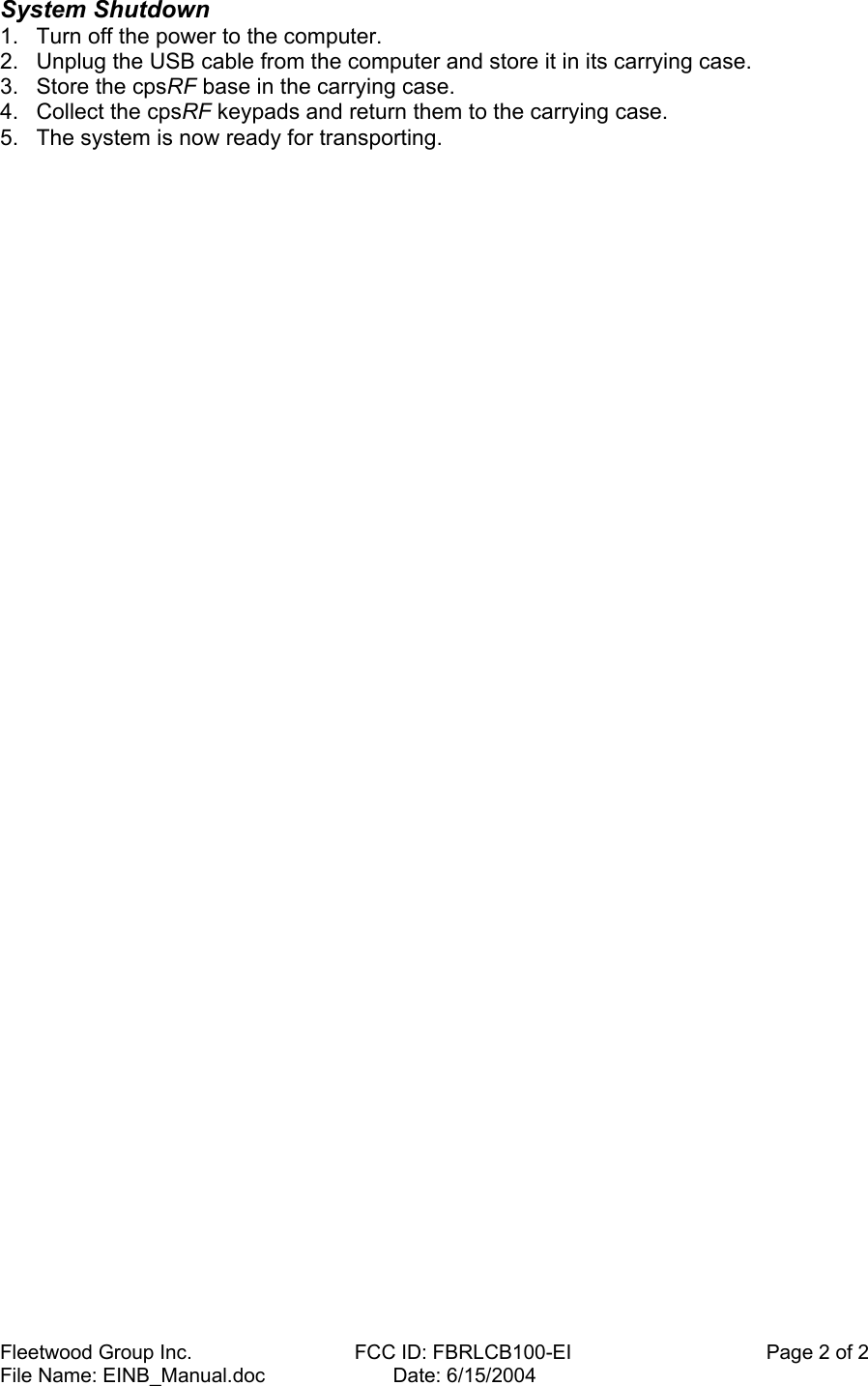 Fleetwood Group Inc.    FCC ID: FBRLCB100-EI                                   Page 2 of 2 File Name: EINB_Manual.doc                       Date: 6/15/2004 System Shutdown  1.  Turn off the power to the computer.  2.  Unplug the USB cable from the computer and store it in its carrying case.  3.  Store the cpsRF base in the carrying case.  4.  Collect the cpsRF keypads and return them to the carrying case.  5.  The system is now ready for transporting.  