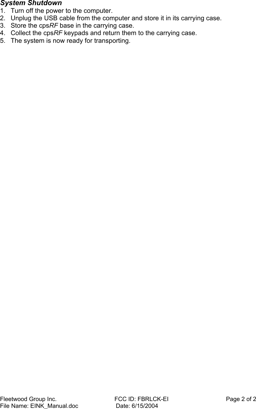 Fleetwood Group Inc.    FCC ID: FBRLCK-EI                                   Page 2 of 2 File Name: EINK_Manual.doc                       Date: 6/15/2004 System Shutdown  1.  Turn off the power to the computer.  2.  Unplug the USB cable from the computer and store it in its carrying case.  3.  Store the cpsRF base in the carrying case.  4.  Collect the cpsRF keypads and return them to the carrying case.  5.  The system is now ready for transporting.    