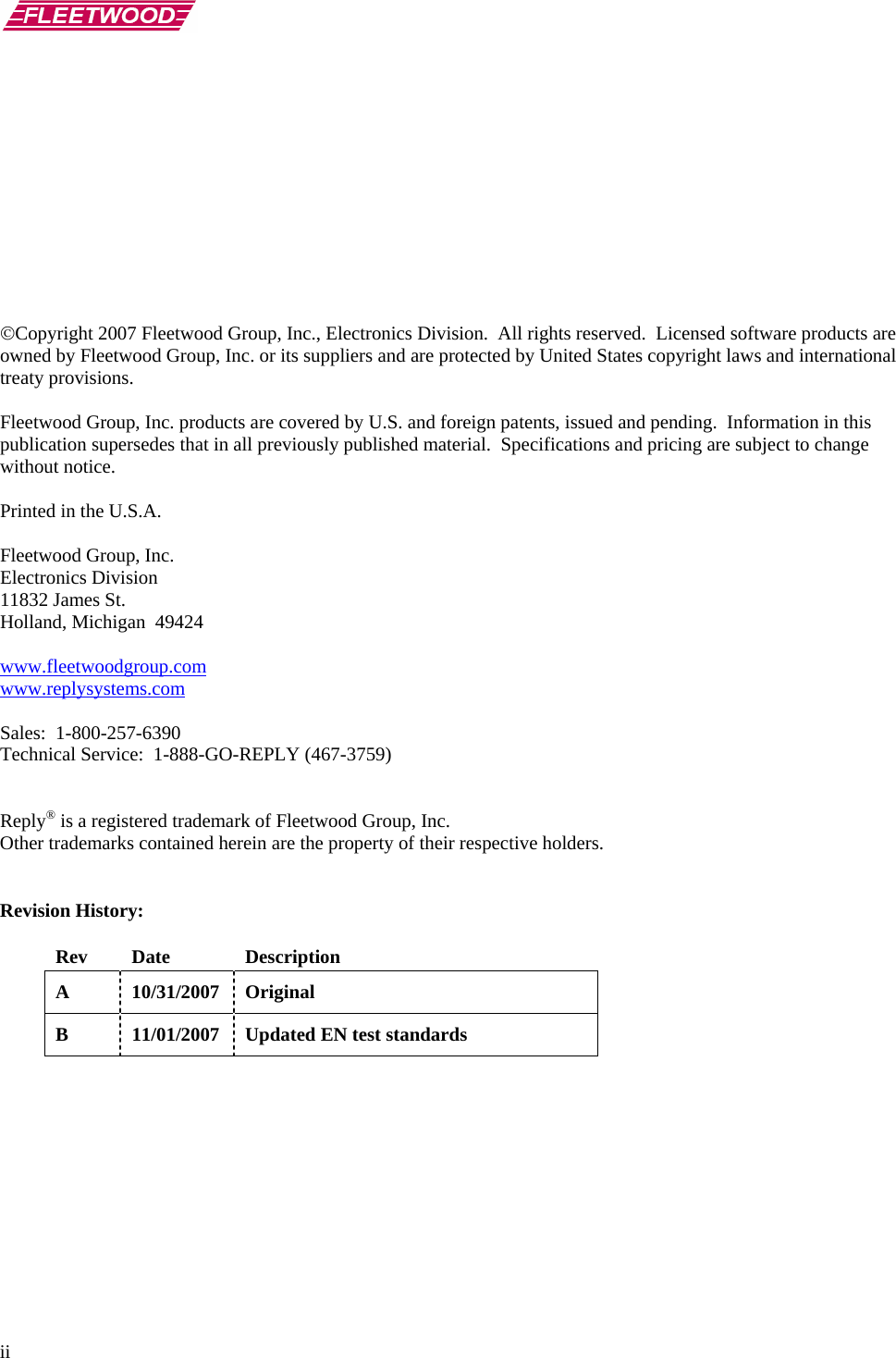       ii            ©Copyright 2007 Fleetwood Group, Inc., Electronics Division.  All rights reserved.  Licensed software products are owned by Fleetwood Group, Inc. or its suppliers and are protected by United States copyright laws and international treaty provisions.  Fleetwood Group, Inc. products are covered by U.S. and foreign patents, issued and pending.  Information in this publication supersedes that in all previously published material.  Specifications and pricing are subject to change without notice.  Printed in the U.S.A.  Fleetwood Group, Inc. Electronics Division 11832 James St. Holland, Michigan  49424  www.fleetwoodgroup.comwww.replysystems.com Sales:  1-800-257-6390 Technical Service:  1-888-GO-REPLY (467-3759)   Reply® is a registered trademark of Fleetwood Group, Inc. Other trademarks contained herein are the property of their respective holders.   Revision History:  Rev Date  Description A 10/31/2007 Original B  11/01/2007  Updated EN test standards   