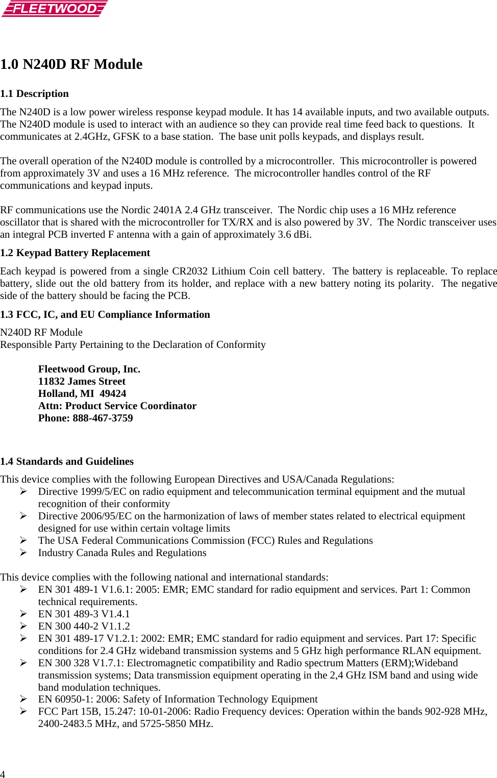       4 1.0 N240D RF Module 1.1 Description The N240D is a low power wireless response keypad module. It has 14 available inputs, and two available outputs.  The N240D module is used to interact with an audience so they can provide real time feed back to questions.  It communicates at 2.4GHz, GFSK to a base station.  The base unit polls keypads, and displays result.  The overall operation of the N240D module is controlled by a microcontroller.  This microcontroller is powered from approximately 3V and uses a 16 MHz reference.  The microcontroller handles control of the RF communications and keypad inputs.   RF communications use the Nordic 2401A 2.4 GHz transceiver.  The Nordic chip uses a 16 MHz reference oscillator that is shared with the microcontroller for TX/RX and is also powered by 3V.  The Nordic transceiver uses an integral PCB inverted F antenna with a gain of approximately 3.6 dBi. 1.2 Keypad Battery Replacement Each keypad is powered from a single CR2032 Lithium Coin cell battery.  The battery is replaceable. To replace battery, slide out the old battery from its holder, and replace with a new battery noting its polarity.  The negative side of the battery should be facing the PCB. 1.3 FCC, IC, and EU Compliance Information  N240D RF Module Responsible Party Pertaining to the Declaration of Conformity    Fleetwood Group, Inc.  11832 James Street   Holland, MI  49424   Attn: Product Service Coordinator  Phone: 888-467-3759   1.4 Standards and Guidelines This device complies with the following European Directives and USA/Canada Regulations: ¾ Directive 1999/5/EC on radio equipment and telecommunication terminal equipment and the mutual recognition of their conformity ¾ Directive 2006/95/EC on the harmonization of laws of member states related to electrical equipment designed for use within certain voltage limits ¾ The USA Federal Communications Commission (FCC) Rules and Regulations ¾ Industry Canada Rules and Regulations  This device complies with the following national and international standards: ¾ EN 301 489-1 V1.6.1: 2005: EMR; EMC standard for radio equipment and services. Part 1: Common technical requirements. ¾ EN 301 489-3 V1.4.1 ¾ EN 300 440-2 V1.1.2 ¾ EN 301 489-17 V1.2.1: 2002: EMR; EMC standard for radio equipment and services. Part 17: Specific conditions for 2.4 GHz wideband transmission systems and 5 GHz high performance RLAN equipment. ¾ EN 300 328 V1.7.1: Electromagnetic compatibility and Radio spectrum Matters (ERM);Wideband transmission systems; Data transmission equipment operating in the 2,4 GHz ISM band and using wide band modulation techniques. ¾ EN 60950-1: 2006: Safety of Information Technology Equipment  ¾ FCC Part 15B, 15.247: 10-01-2006: Radio Frequency devices: Operation within the bands 902-928 MHz, 2400-2483.5 MHz, and 5725-5850 MHz. 
