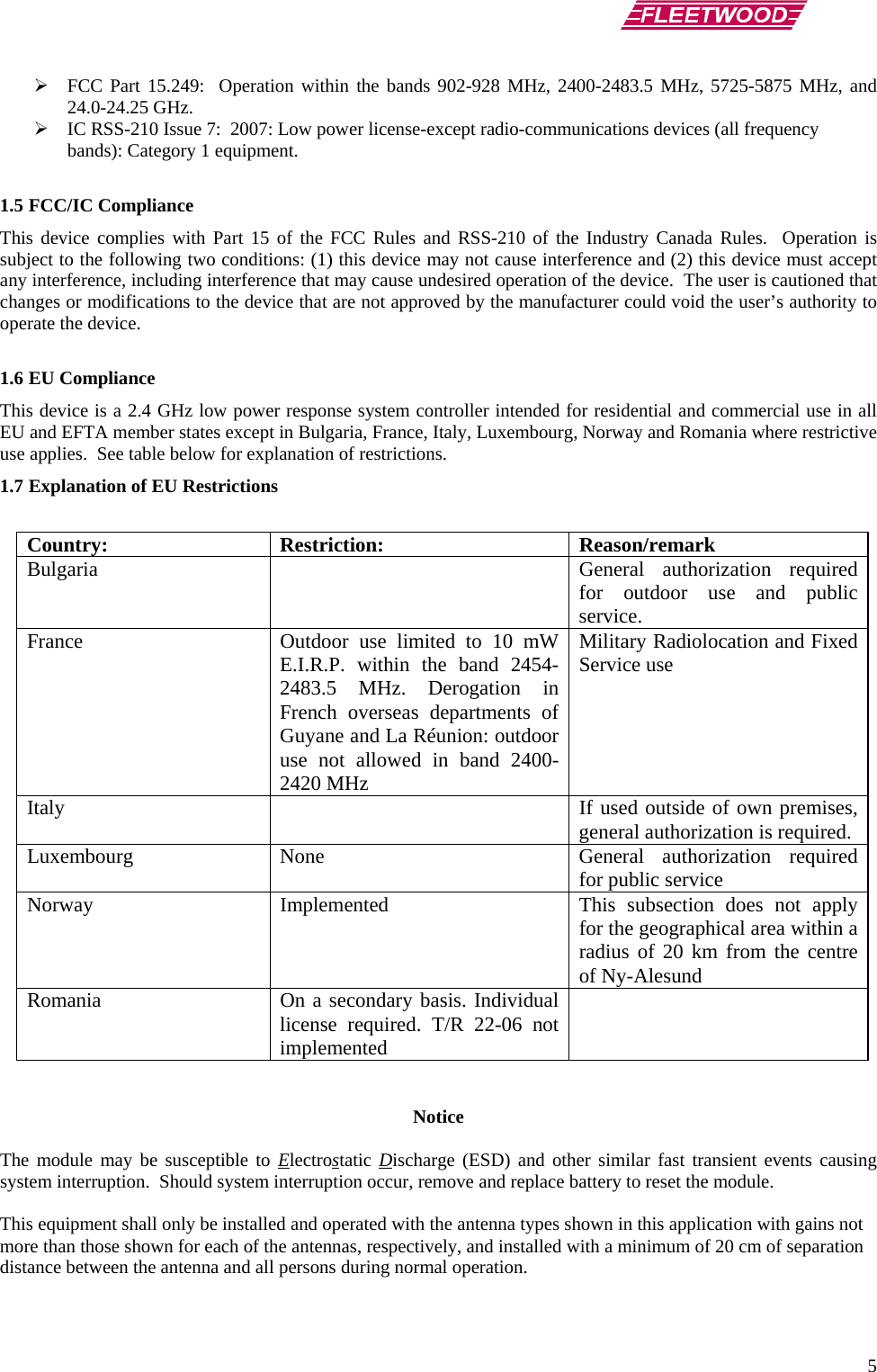      5 ¾ FCC Part 15.249:  Operation within the bands 902-928 MHz, 2400-2483.5 MHz, 5725-5875 MHz, and 24.0-24.25 GHz. ¾ IC RSS-210 Issue 7:  2007: Low power license-except radio-communications devices (all frequency bands): Category 1 equipment.  1.5 FCC/IC Compliance This device complies with Part 15 of the FCC Rules and RSS-210 of the Industry Canada Rules.  Operation is subject to the following two conditions: (1) this device may not cause interference and (2) this device must accept any interference, including interference that may cause undesired operation of the device.  The user is cautioned that changes or modifications to the device that are not approved by the manufacturer could void the user’s authority to operate the device.  1.6 EU Compliance This device is a 2.4 GHz low power response system controller intended for residential and commercial use in all EU and EFTA member states except in Bulgaria, France, Italy, Luxembourg, Norway and Romania where restrictive use applies.  See table below for explanation of restrictions. 1.7 Explanation of EU Restrictions  Country: Restriction:  Reason/remark Bulgaria    General authorization required for outdoor use and public service. France  Outdoor use limited to 10 mW E.I.R.P. within the band 2454-2483.5 MHz. Derogation in French overseas departments of Guyane and La Réunion: outdoor use not allowed in band 2400-2420 MHz Military Radiolocation and Fixed Service use Italy    If used outside of own premises, general authorization is required. Luxembourg None  General authorization required for public service Norway  Implemented  This subsection does not apply for the geographical area within a radius of 20 km from the centre of Ny-Alesund Romania  On a secondary basis. Individual license required. T/R 22-06 not implemented    Notice  The module may be susceptible to Electrostatic Discharge (ESD) and other similar fast transient events causing system interruption.  Should system interruption occur, remove and replace battery to reset the module.  This equipment shall only be installed and operated with the antenna types shown in this application with gains not more than those shown for each of the antennas, respectively, and installed with a minimum of 20 cm of separation distance between the antenna and all persons during normal operation.  