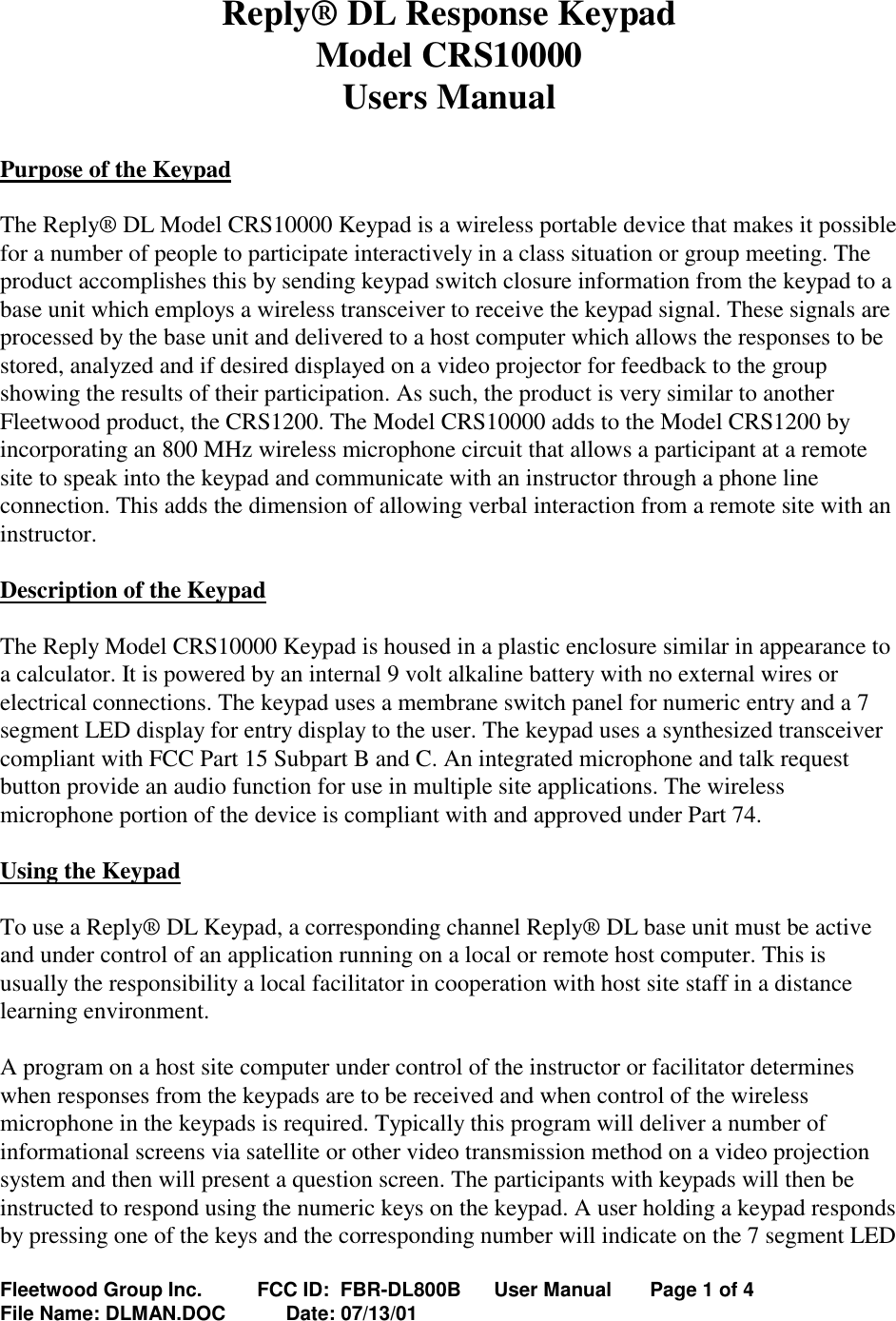 Fleetwood Group Inc.          FCC ID:  FBR-DL800B      User Manual       Page 1 of 4File Name: DLMAN.DOC           Date: 07/13/01Reply® DL Response KeypadModel CRS10000Users ManualPurpose of the KeypadThe Reply® DL Model CRS10000 Keypad is a wireless portable device that makes it possiblefor a number of people to participate interactively in a class situation or group meeting. Theproduct accomplishes this by sending keypad switch closure information from the keypad to abase unit which employs a wireless transceiver to receive the keypad signal. These signals areprocessed by the base unit and delivered to a host computer which allows the responses to bestored, analyzed and if desired displayed on a video projector for feedback to the groupshowing the results of their participation. As such, the product is very similar to anotherFleetwood product, the CRS1200. The Model CRS10000 adds to the Model CRS1200 byincorporating an 800 MHz wireless microphone circuit that allows a participant at a remotesite to speak into the keypad and communicate with an instructor through a phone lineconnection. This adds the dimension of allowing verbal interaction from a remote site with aninstructor.Description of the KeypadThe Reply Model CRS10000 Keypad is housed in a plastic enclosure similar in appearance toa calculator. It is powered by an internal 9 volt alkaline battery with no external wires orelectrical connections. The keypad uses a membrane switch panel for numeric entry and a 7segment LED display for entry display to the user. The keypad uses a synthesized transceivercompliant with FCC Part 15 Subpart B and C. An integrated microphone and talk requestbutton provide an audio function for use in multiple site applications. The wirelessmicrophone portion of the device is compliant with and approved under Part 74.Using the KeypadTo use a Reply® DL Keypad, a corresponding channel Reply® DL base unit must be activeand under control of an application running on a local or remote host computer. This isusually the responsibility a local facilitator in cooperation with host site staff in a distancelearning environment.A program on a host site computer under control of the instructor or facilitator determineswhen responses from the keypads are to be received and when control of the wirelessmicrophone in the keypads is required. Typically this program will deliver a number ofinformational screens via satellite or other video transmission method on a video projectionsystem and then will present a question screen. The participants with keypads will then beinstructed to respond using the numeric keys on the keypad. A user holding a keypad respondsby pressing one of the keys and the corresponding number will indicate on the 7 segment LED