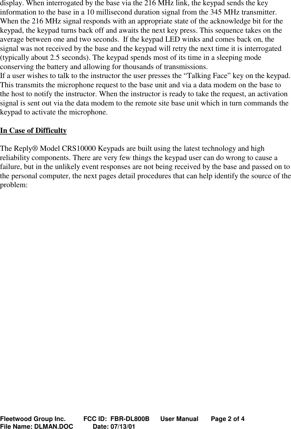 Fleetwood Group Inc.          FCC ID:  FBR-DL800B      User Manual       Page 2 of 4File Name: DLMAN.DOC           Date: 07/13/01display. When interrogated by the base via the 216 MHz link, the keypad sends the keyinformation to the base in a 10 millisecond duration signal from the 345 MHz transmitter.When the 216 MHz signal responds with an appropriate state of the acknowledge bit for thekeypad, the keypad turns back off and awaits the next key press. This sequence takes on theaverage between one and two seconds.  If the keypad LED winks and comes back on, thesignal was not received by the base and the keypad will retry the next time it is interrogated(typically about 2.5 seconds). The keypad spends most of its time in a sleeping modeconserving the battery and allowing for thousands of transmissions.If a user wishes to talk to the instructor the user presses the “Talking Face” key on the keypad.This transmits the microphone request to the base unit and via a data modem on the base tothe host to notify the instructor. When the instructor is ready to take the request, an activationsignal is sent out via the data modem to the remote site base unit which in turn commands thekeypad to activate the microphone.In Case of DifficultyThe Reply® Model CRS10000 Keypads are built using the latest technology and highreliability components. There are very few things the keypad user can do wrong to cause afailure, but in the unlikely event responses are not being received by the base and passed on tothe personal computer, the next pages detail procedures that can help identify the source of theproblem: