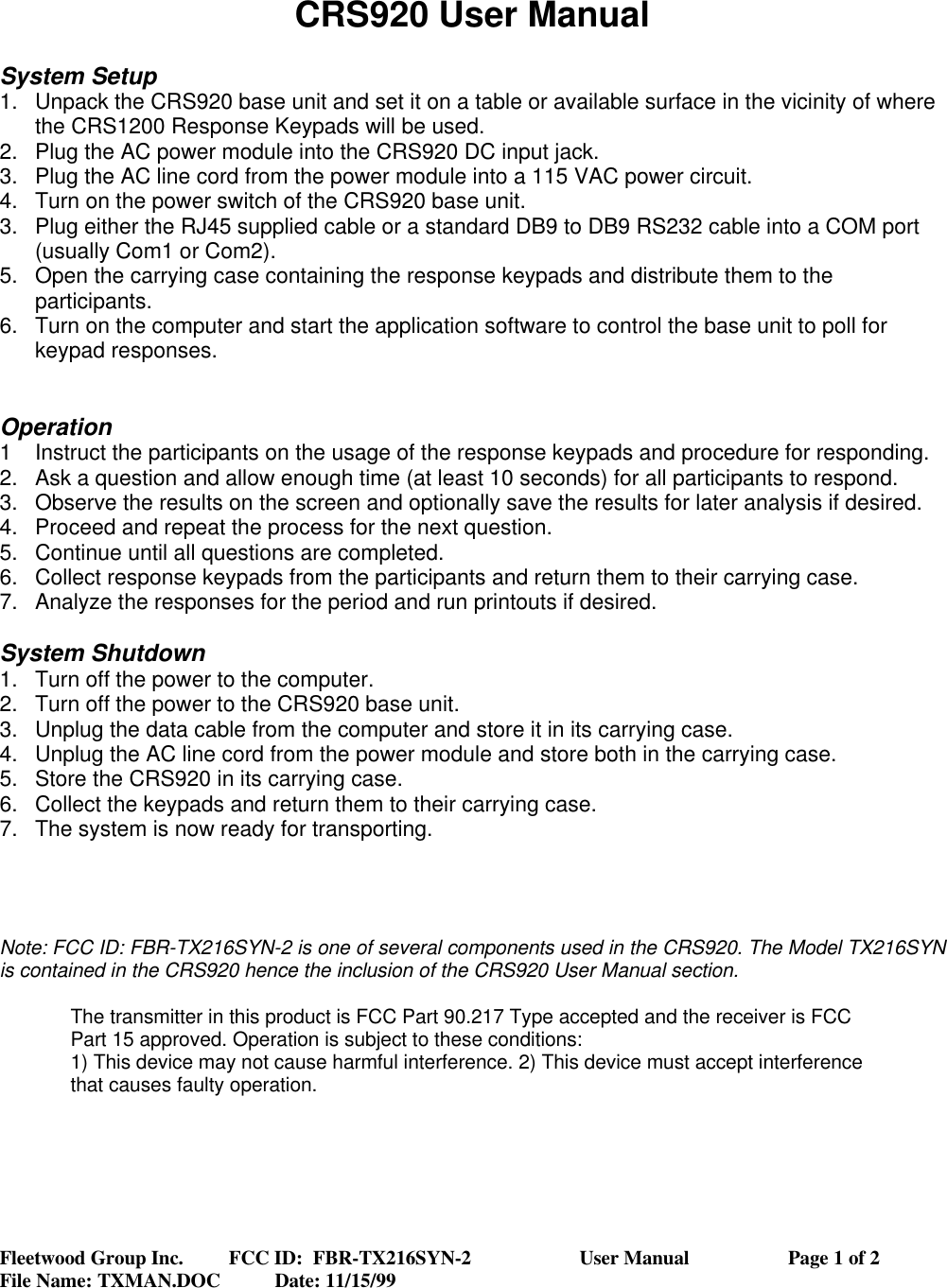 Fleetwood Group Inc.         FCC ID:  FBR-TX216SYN-2                      User Manual                    Page 1 of 2File Name: TXMAN.DOC           Date: 11/15/99CRS920 User ManualSystem Setup1. Unpack the CRS920 base unit and set it on a table or available surface in the vicinity of wherethe CRS1200 Response Keypads will be used.2. Plug the AC power module into the CRS920 DC input jack.3. Plug the AC line cord from the power module into a 115 VAC power circuit.4. Turn on the power switch of the CRS920 base unit.3. Plug either the RJ45 supplied cable or a standard DB9 to DB9 RS232 cable into a COM port(usually Com1 or Com2).5. Open the carrying case containing the response keypads and distribute them to theparticipants.6. Turn on the computer and start the application software to control the base unit to poll forkeypad responses.Operation1Instruct the participants on the usage of the response keypads and procedure for responding.2. Ask a question and allow enough time (at least 10 seconds) for all participants to respond.3. Observe the results on the screen and optionally save the results for later analysis if desired.4. Proceed and repeat the process for the next question.5. Continue until all questions are completed.6. Collect response keypads from the participants and return them to their carrying case.7. Analyze the responses for the period and run printouts if desired.System Shutdown1. Turn off the power to the computer.2. Turn off the power to the CRS920 base unit.3. Unplug the data cable from the computer and store it in its carrying case.4. Unplug the AC line cord from the power module and store both in the carrying case.5. Store the CRS920 in its carrying case.6. Collect the keypads and return them to their carrying case.7. The system is now ready for transporting.Note: FCC ID: FBR-TX216SYN-2 is one of several components used in the CRS920. The Model TX216SYNis contained in the CRS920 hence the inclusion of the CRS920 User Manual section.The transmitter in this product is FCC Part 90.217 Type accepted and the receiver is FCCPart 15 approved. Operation is subject to these conditions:1) This device may not cause harmful interference. 2) This device must accept interferencethat causes faulty operation.