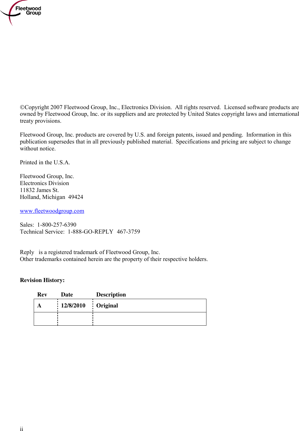      ii            Copyright 2007 Fleetwood Group, Inc., Electronics Division.  All rights reserved.  Licensed software products are owned by Fleetwood Group, Inc. or its suppliers and are protected by United States copyright laws and international treaty provisions.  Fleetwood Group, Inc. products are covered by U.S. and foreign patents, issued and pending.  Information in this publication supersedes that in all previously published material.  Specifications and pricing are subject to change without notice.  Printed in the U.S.A.  Fleetwood Group, Inc. Electronics Division 11832 James St. Holland, Michigan  49424  www.fleetwoodgroup.com  Sales:  1-800-257-6390 Technical Service:  1-888-GO-REPLY (467-3759)   Reply® is a registered trademark of Fleetwood Group, Inc. Other trademarks contained herein are the property of their respective holders.   Revision History:  Rev Date Description A 12/8/2010 Original      