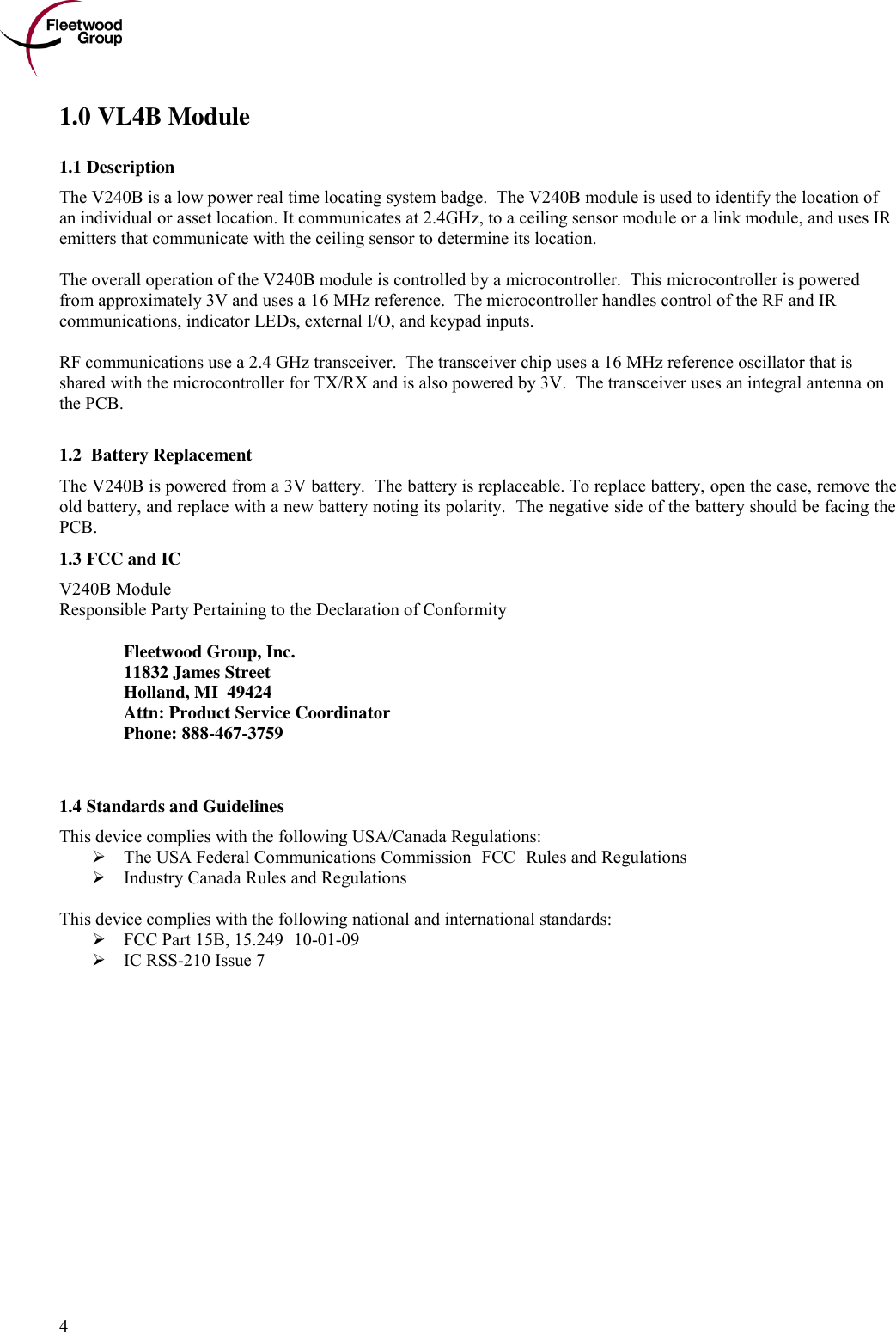      4 1.0 VL4B Module 1.1 Description The V240B is a low power real time locating system badge.  The V240B module is used to identify the location of an individual or asset location. It communicates at 2.4GHz, to a ceiling sensor module or a link module, and uses IR emitters that communicate with the ceiling sensor to determine its location.  The overall operation of the V240B module is controlled by a microcontroller.  This microcontroller is powered from approximately 3V and uses a 16 MHz reference.  The microcontroller handles control of the RF and IR communications, indicator LEDs, external I/O, and keypad inputs.   RF communications use a 2.4 GHz transceiver.  The transceiver chip uses a 16 MHz reference oscillator that is shared with the microcontroller for TX/RX and is also powered by 3V.  The transceiver uses an integral antenna on the PCB.   1.2  Battery Replacement The V240B is powered from a 3V battery.  The battery is replaceable. To replace battery, open the case, remove the old battery, and replace with a new battery noting its polarity.  The negative side of the battery should be facing the PCB. 1.3 FCC and IC  V240B Module Responsible Party Pertaining to the Declaration of Conformity    Fleetwood Group, Inc.  11832 James Street   Holland, MI  49424   Attn: Product Service Coordinator   Phone: 888-467-3759   1.4 Standards and Guidelines This device complies with the following USA/Canada Regulations:  The USA Federal Communications Commission (FCC) Rules and Regulations  Industry Canada Rules and Regulations  This device complies with the following national and international standards:  FCC Part 15B, 15.249 (10-01-09)  IC RSS-210 Issue 7 