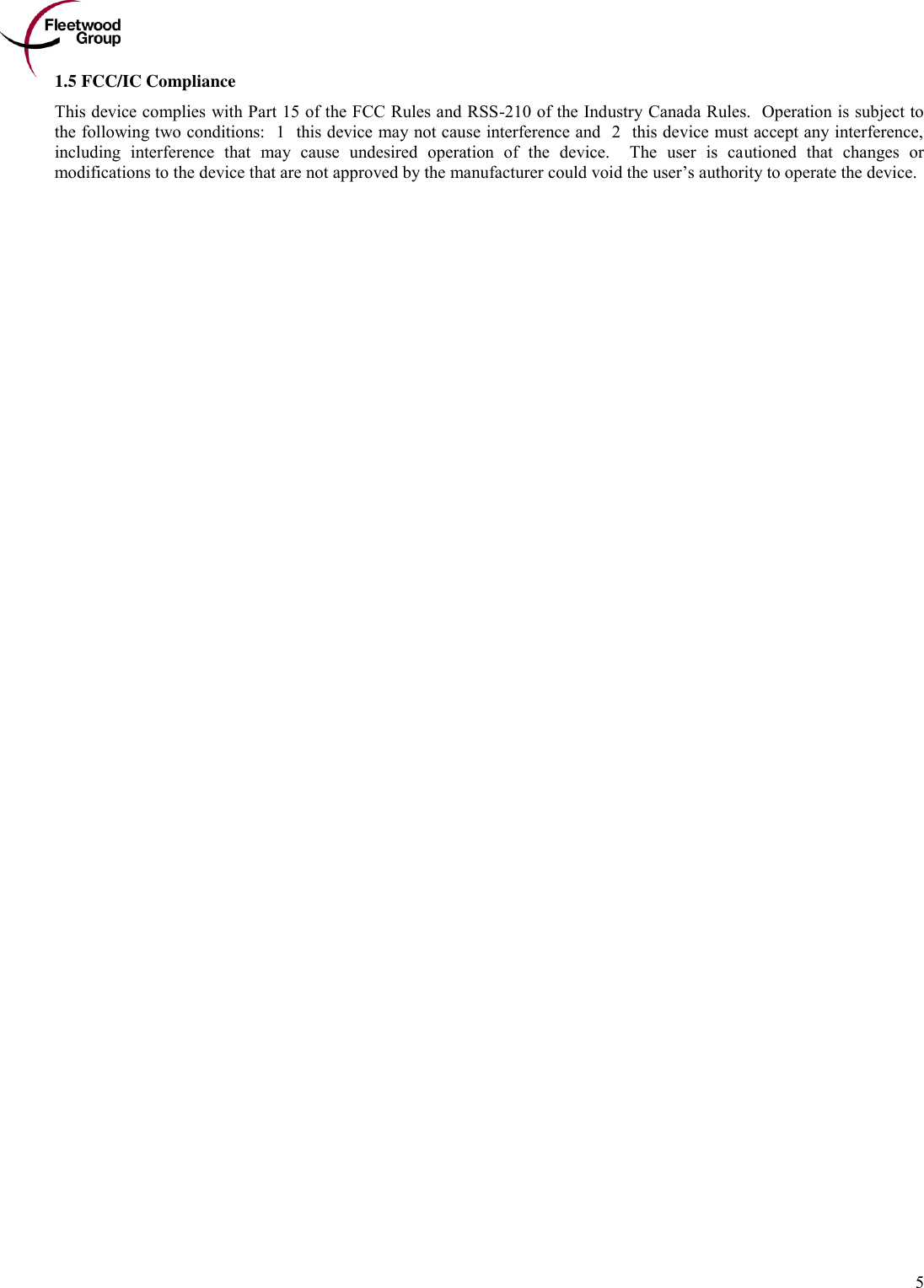        5 1.5 FCC/IC Compliance This device complies with Part 15 of the FCC Rules and RSS-210 of the Industry Canada Rules.  Operation is subject to the following two conditions: (1) this device may not cause interference and (2) this device must accept any interference, including  interference  that  may  cause  undesired  operation  of  the  device.    The  user  is  cautioned  that  changes  or modifications to the device that are not approved by the manufacturer could void the user’s authority to operate the device. 