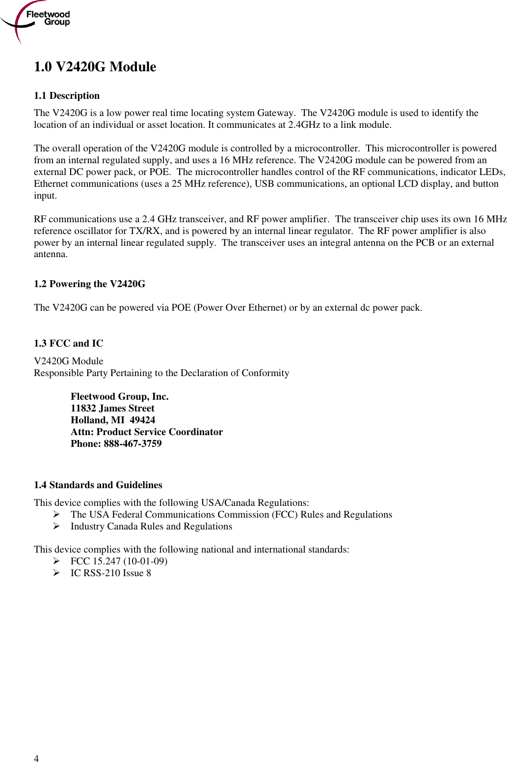      4 1.0 V2420G Module 1.1 Description The V2420G is a low power real time locating system Gateway.  The V2420G module is used to identify the location of an individual or asset location. It communicates at 2.4GHz to a link module.  The overall operation of the V2420G module is controlled by a microcontroller.  This microcontroller is powered from an internal regulated supply, and uses a 16 MHz reference. The V2420G module can be powered from an external DC power pack, or POE.  The microcontroller handles control of the RF communications, indicator LEDs, Ethernet communications (uses a 25 MHz reference), USB communications, an optional LCD display, and button input.   RF communications use a 2.4 GHz transceiver, and RF power amplifier.  The transceiver chip uses its own 16 MHz reference oscillator for TX/RX, and is powered by an internal linear regulator.  The RF power amplifier is also power by an internal linear regulated supply.  The transceiver uses an integral antenna on the PCB or an external antenna.  1.2 Powering the V2420G The V2420G can be powered via POE (Power Over Ethernet) or by an external dc power pack.  1.3 FCC and IC  V2420G Module Responsible Party Pertaining to the Declaration of Conformity    Fleetwood Group, Inc.   11832 James Street   Holland, MI  49424   Attn: Product Service Coordinator   Phone: 888-467-3759   1.4 Standards and Guidelines This device complies with the following USA/Canada Regulations:  The USA Federal Communications Commission (FCC) Rules and Regulations  Industry Canada Rules and Regulations  This device complies with the following national and international standards:  FCC 15.247 (10-01-09)  IC RSS-210 Issue 8 