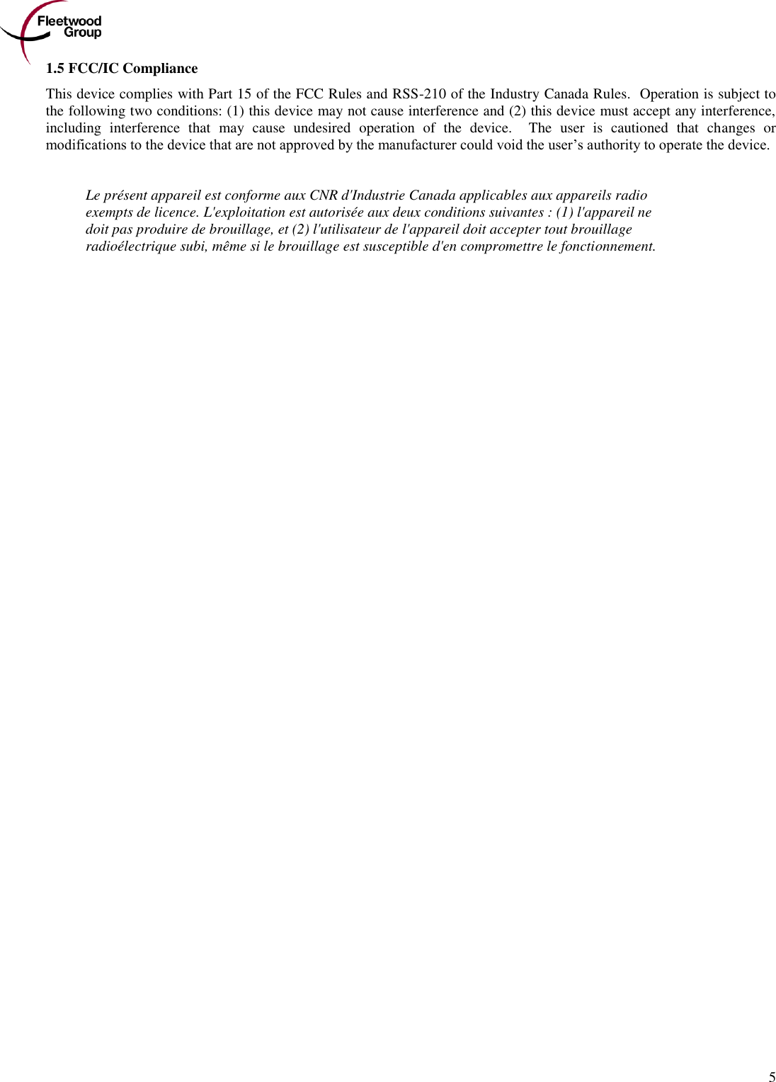        5 1.5 FCC/IC Compliance This device complies with Part 15 of the FCC Rules and RSS-210 of the Industry Canada Rules.  Operation is subject to the following two conditions: (1) this device may not cause interference and (2) this device must accept any interference, including  interference  that  may  cause  undesired  operation  of  the  device.    The  user  is  cautioned  that  changes  or modifications to the device that are not approved by the manufacturer could void the user’s authority to operate the device.   Le présent appareil est conforme aux CNR d&apos;Industrie Canada applicables aux appareils radio exempts de licence. L&apos;exploitation est autorisée aux deux conditions suivantes : (1) l&apos;appareil ne doit pas produire de brouillage, et (2) l&apos;utilisateur de l&apos;appareil doit accepter tout brouillage radioélectrique subi, même si le brouillage est susceptible d&apos;en compromettre le fonctionnement.  