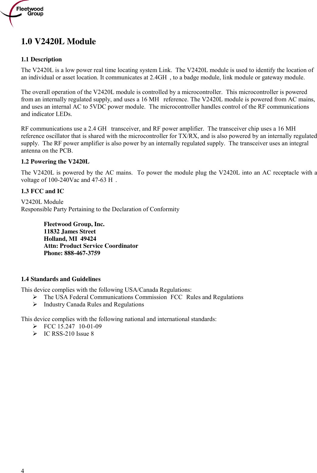      4 1.0 V2420L Module 1.1 Description The V2420L is a low power real time locating system Link.  The V2420L module is used to identify the location of an individual or asset location. It communicates at 2.4GHz, to a badge module, link module or gateway module.  The overall operation of the V2420L module is controlled by a microcontroller.  This microcontroller is powered from an internally regulated supply, and uses a 16 MHz reference. The V2420L module is powered from AC mains, and uses an internal AC to 5VDC power module.  The microcontroller handles control of the RF communications and indicator LEDs.   RF communications use a 2.4 GHz transceiver, and RF power amplifier.  The transceiver chip uses a 16 MHz reference oscillator that is shared with the microcontroller for TX/RX, and is also powered by an internally regulated supply.  The RF power amplifier is also power by an internally regulated supply.  The transceiver uses an integral antenna on the PCB.  1.2 Powering the V2420L The V2420L is powered by the AC mains.  To power the module  plug the V2420L into an AC receptacle  with a voltage of 100-240Vac and 47-63 Hz.  1.3 FCC and IC  V2420L Module Responsible Party Pertaining to the Declaration of Conformity    Fleetwood Group, Inc.   11832 James Street   Holland, MI  49424   Attn: Product Service Coordinator   Phone: 888-467-3759   1.4 Standards and Guidelines This device complies with the following USA/Canada Regulations:  The USA Federal Communications Commission (FCC) Rules and Regulations  Industry Canada Rules and Regulations  This device complies with the following national and international standards:  FCC 15.247 (10-01-09)  IC RSS-210 Issue 8 