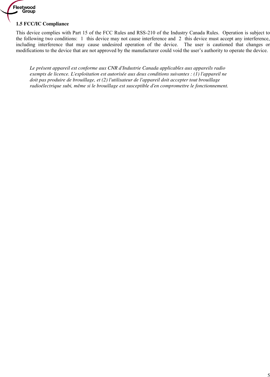        5 1.5 FCC/IC Compliance This device complies with Part 15 of the FCC Rules and RSS-210 of the Industry Canada Rules.  Operation is subject to the following two conditions: (1) this device may not cause interference and (2) this device must accept any interference, including  interference  that  may  cause  undesired  operation  of  the  device.    The  user  is  cautioned  that  changes  or modifications to the device that are not approved by the manufacturer could void the user’s authority to operate the device.   Le présent appareil est conforme aux CNR d&apos;Industrie Canada applicables aux appareils radio exempts de licence. L&apos;exploitation est autorisée aux deux conditions suivantes : (1) l&apos;appareil ne doit pas produire de brouillage, et (2) l&apos;utilisateur de l&apos;appareil doit accepter tout brouillage radioélectrique subi, même si le brouillage est susceptible d&apos;en compromettre le fonctionnement.  