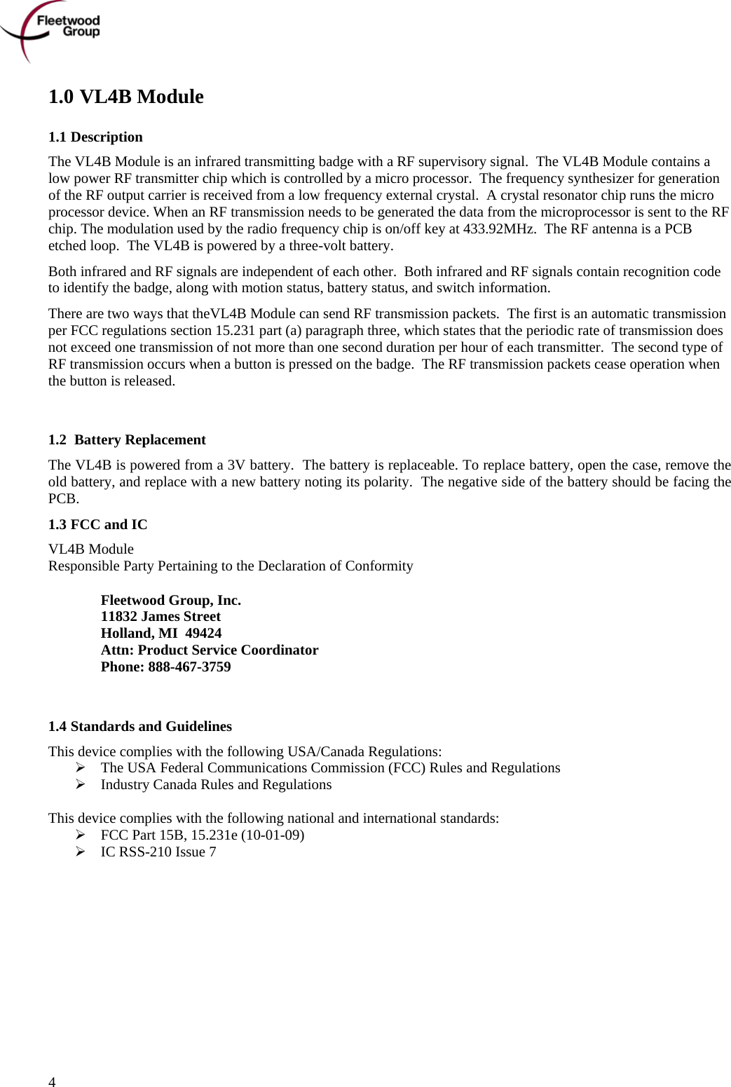      4 1.0 VL4B Module 1.1 Description The VL4B Module is an infrared transmitting badge with a RF supervisory signal.  The VL4B Module contains a low power RF transmitter chip which is controlled by a micro processor.  The frequency synthesizer for generation of the RF output carrier is received from a low frequency external crystal.  A crystal resonator chip runs the micro processor device. When an RF transmission needs to be generated the data from the microprocessor is sent to the RF chip. The modulation used by the radio frequency chip is on/off key at 433.92MHz.  The RF antenna is a PCB etched loop.  The VL4B is powered by a three-volt battery. Both infrared and RF signals are independent of each other.  Both infrared and RF signals contain recognition code to identify the badge, along with motion status, battery status, and switch information. There are two ways that theVL4B Module can send RF transmission packets.  The first is an automatic transmission per FCC regulations section 15.231 part (a) paragraph three, which states that the periodic rate of transmission does not exceed one transmission of not more than one second duration per hour of each transmitter.  The second type of RF transmission occurs when a button is pressed on the badge.  The RF transmission packets cease operation when the button is released.   1.2  Battery Replacement The VL4B is powered from a 3V battery.  The battery is replaceable. To replace battery, open the case, remove the old battery, and replace with a new battery noting its polarity.  The negative side of the battery should be facing the PCB. 1.3 FCC and IC  VL4B Module Responsible Party Pertaining to the Declaration of Conformity   Fleetwood Group, Inc.  11832 James Street  Holland, MI  49424  Attn: Product Service Coordinator  Phone: 888-467-3759   1.4 Standards and Guidelines This device complies with the following USA/Canada Regulations:  The USA Federal Communications Commission (FCC) Rules and Regulations  Industry Canada Rules and Regulations  This device complies with the following national and international standards:  FCC Part 15B, 15.231e (10-01-09)  IC RSS-210 Issue 7 