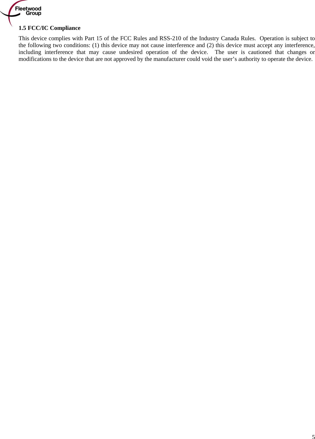      5 1.5 FCC/IC Compliance This device complies with Part 15 of the FCC Rules and RSS-210 of the Industry Canada Rules.  Operation is subject to the following two conditions: (1) this device may not cause interference and (2) this device must accept any interference, including interference that may cause undesired operation of the device.  The user is cautioned that changes or modifications to the device that are not approved by the manufacturer could void the user’s authority to operate the device. 