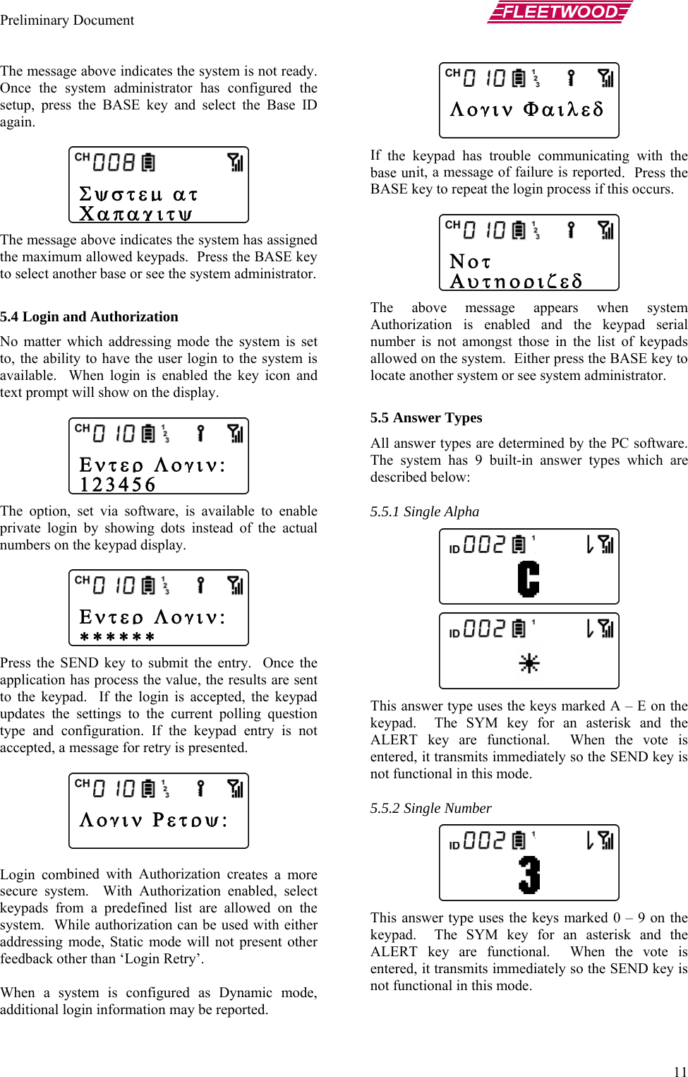 Preliminary Document       11 The me is not ready.  Once th nfigured the setup, presagain.   The me  has assigned the maxim BASE key to select an ministrator.  splay.   e option, set via software, is available to enable private login by showing dots instead of the actual numbers on the keypad display.     ess th try.  Once the application   are sent to the key he keypad updates th g question type and try is not  Login com eates a more secure system led, select keypads fro wed on the system.  Wh with either dressing mode, Static mode will not p t other the keypad has trouble communicating with the base un .  Press the BASE ke is occurs.    he above message appears when system Auth keypad serial number is  of keypads allowed on ASE key to locate anothe nistrator.   This answ  E on the keypad.  T k and the ALERT  e vote is entered, e SEND key is not functio s the keys marked 0 – 9 on the keypad.  T k and the ALERT  e vote is entered, e SEND key is not functiossage above indicates the system e system administrator has cos the BASE key and select the Base ID ssage above indicates the systemum allowed keypads.  Press the other base or see the system ad5.4 Login and Authorization No matter which addressing mode the system is set to, the ability to have the user login to the system is vailable.  When login is enabled the key icon and atext prompt will show on the di ThPr e SEND key to submit the enhas process the value, the resultspad.  If the login is accepted, te settings to the current pollin configuration. If the keypad enaccepted, a message for retry is presented.   bined with Authorization cr.  With Authorization enabm a predefined list are alloile authorization can be used ad resenfeedback other than ‘Login Retry’.     When a system is configured as Dynamic mode, additional login information may be reported.     If it, a message of failure is reportedy to repeat the login process if th Torization is enabled and the not amongst those in the list  the system.  Either press the Br system or see system admi5.5 Answer Types All answer types are determined by the PC software.  The system has 9 built-in answer types which are described below: 5.5.1 Single Alpha  er type uses the keys marked A –he SYM key for an asteriskey are functional.  When th it transmits immediately so thnal in this mode. 5.5.2 Single Number This answer type usehe SYM key for an asteriskey are functional.  When th it transmits immediately so thnal in this mode. Σψστεμ ατ Χαπαχιτψ Λογιν ΦαιλεδΝοτ Αυτηοριζεδ   Λογιν Ρετρψ:  Εντερ Λογιν: ∗∗∗∗∗∗  Εντερ Λογιν: 123456  