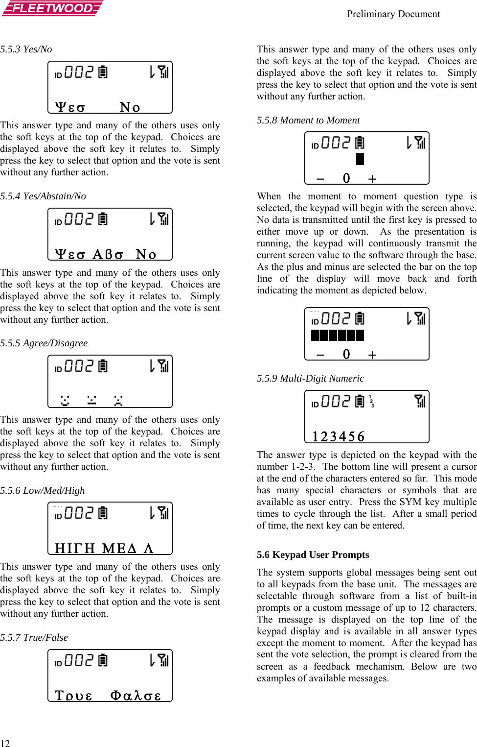    Preliminary Document   12  ype and many of the others uses only the soft keys adisplayed abov .  Simply press th vote is sent without an  many of the others uses only the soft keys adisplayed abov .  Simply press th vote is sent without an many of the others uses only the soft keys adisplayed abov .  Simply press th vote is sent without an any of the others uses only the soft keys adisplayed abov .  Simply press th vote is sent without an  and many of the others uses only the soft keys adisplayed abov .  Simply press th vote is sent without an oment question type is selected, th  above.  No da pressed to either mov presentation is running, th smit the current screen  the base.  .5.9 Multi-Digit Numeric d on the keypad with the  line will present a cursor at the end  his mode has ma s that are available as  y multiple times to all period of time, tho 12 characters.  he message is displayed on the top line of the able in all answer types nt.  After the keypad has 5.5.3 Yes/No This answer tt the top of the keypad.  Choices are e the soft key it relates toe key to select that option and the y further action.  5.5.4 Yes/Abstain/No This answer type andt the top of the keypad.  Choices are e the soft key it relates toe key to select that option and the y further action.  5.5.5 Agree/Disagree This answer type and t the top of the keypad.  Choices are e the soft key it relates toe key to select that option and the y further action.  5.5.6 Low/Med/High This answer type and mt the top of the keypad.  Choices are e the soft key it relates toe key to select that option and the y further action.  5.5.7 True/False This answer typet the top of the keypad.  Choices are e the soft key it relates toe key to select that option and the y further action.  5.5.8 Moment to Moment When the moment to me keypad will begin with the screenta is transmitted until the first key is e up or down.  As the e keypad will continuously tran value to the software throughr As the plus and minus are selected the ba on the top line of the display will move back and forth indicating the moment as depicted below.   5 The answer type is depictenumber 1-2-3.  The bottomof the characters entered so far.  Tny special characters or symboluser entry.  Press the SYM ke cycle through the list.  After a sme next key can be entered.  5.6 Keypad User Prompts The system supports global messages being sent out to all keypads from the base unit.  The messages are selectable through software from a list of built-in prompts or a custom message of up tTkeypad display and is availexcept the moment to momesent the vote selection, the prompt is cleared from the screen as a feedback mechanism. Below are two examples of available messages.    −   0   +  Ψεσ      Νο  Ψεσ Αβσ  Νο             ΗΙΓΗ ΜΕΔ Λ Τρυε   Φ −   0   +  123456 αλσε 