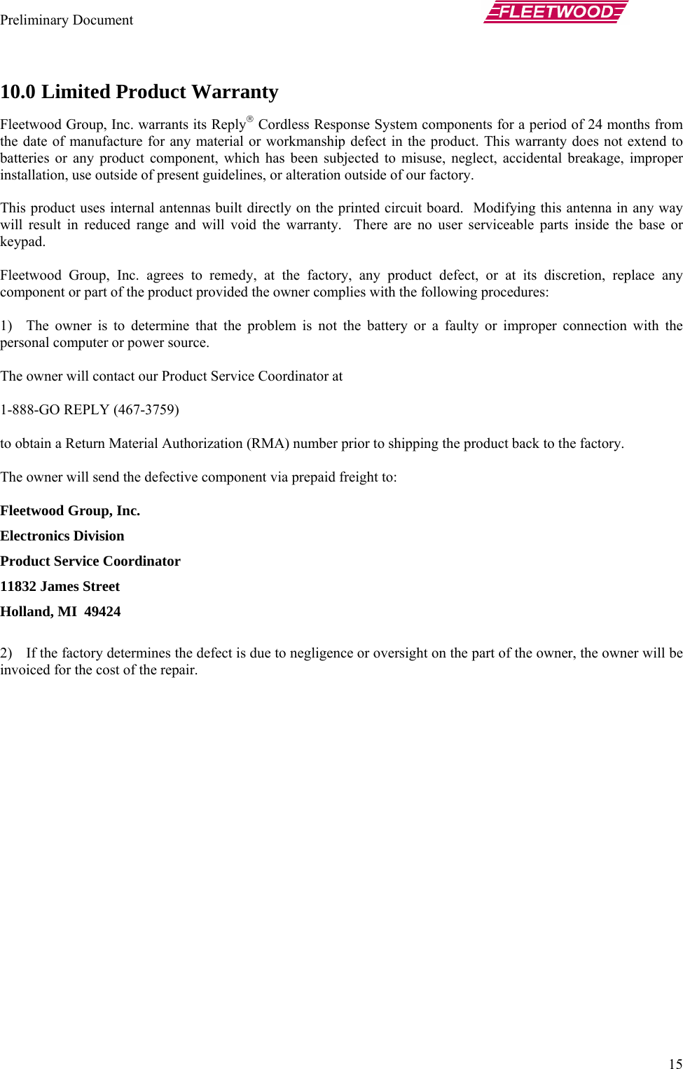 Preliminary Document       15 10.0 Limited Product Warranty Fleetwood Group, Inc. warrants its Reply® Cordless Response System components for a period of 24 months from the date of manufacture for any material or workmanship defect in the product. This warranty does not extend to batteries or any product component, which has been subjected to misuse, neglect, accidental breakage, improper installation, use outside of present guidelines, or alteration outside of our factory.  This product uses internal antennas built directly on the printed circuit board.  Modifying this antenna in any way will result in reduced range and will void the warranty.  There are no user serviceable parts inside the base or keypad.  Fleetwood Group, Inc. agrees to remedy, at the factory, any product defect, or at its discretion, replace any component or part of the product provided the owner complies with the following procedures:  1) The owner is to determine that the problem is not the battery or a faulty or improper connection with the personal computer or power source.  The owner will contact our Product Service Coordinator at   1-888-GO REPLY (467-3759)   to obtain a Return Material Authorization (RMA) number prior to shipping the product back to the factory.  The owner will send the defective component via prepaid freight to:  Fleetwood Group, Inc. Electronics Division Product Service Coordinator 11832 James Street Holland, MI  49424  2) If the factory determines the defect is due to negligence or oversight on the part of the owner, the owner will be invoiced for the cost of the repair. 