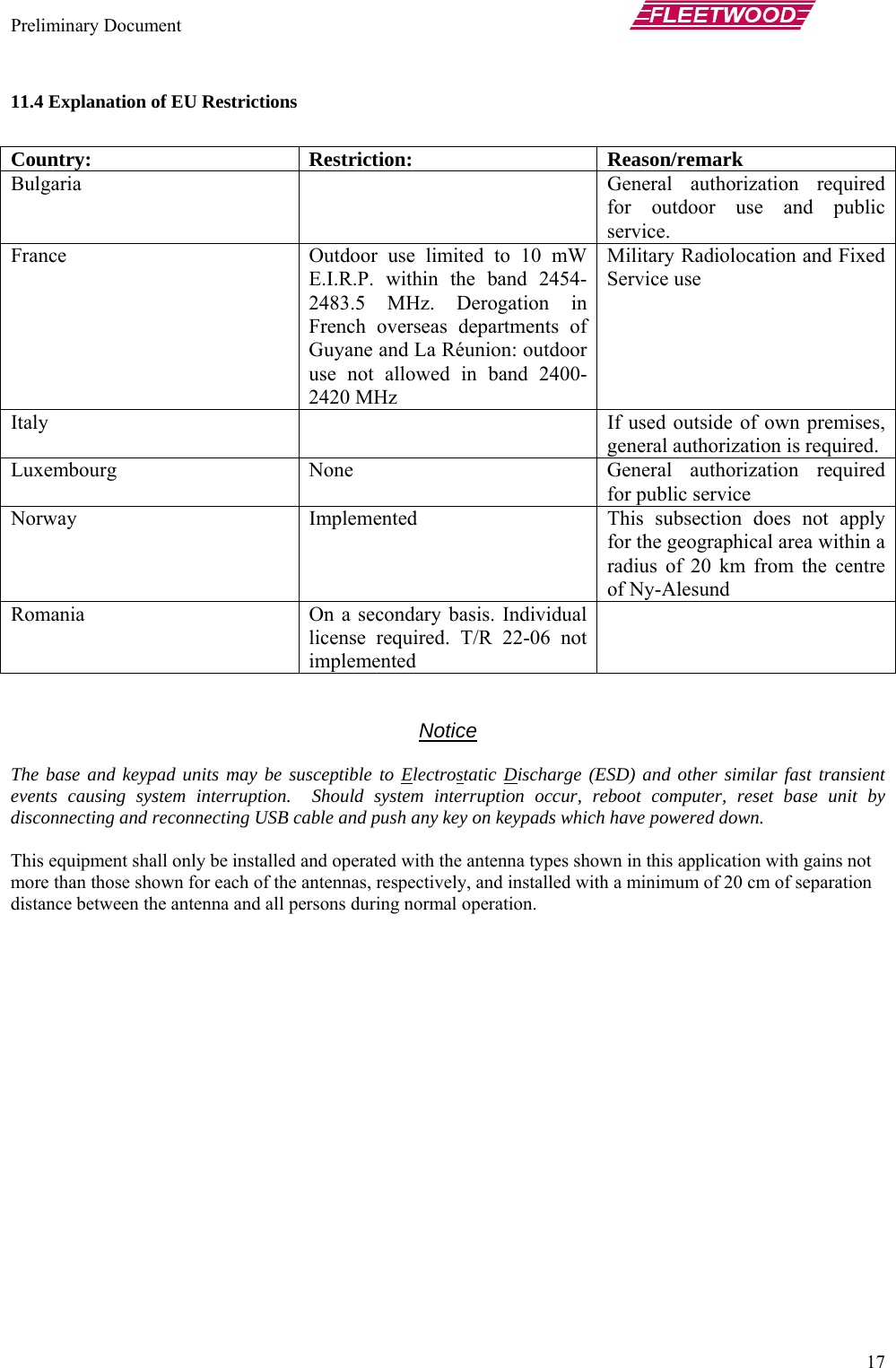 Preliminary Document       17 11.4 Explanation of EU Restrictions  Country: Restriction: Reason/remark Bulgaria    General authorization required for outdoor use and public service. France  Outdoor use limited to 10 mW E.I.R.P. within the band 2454-2483.5 MHz. Derogation in French overseas departments of Guyane and La Réunion: outdoor use not allowed in band 2400-2420 MHz Military Radiolocation and Fixed Service use Italy    If used outside of own premises, general authorization is required. Luxembourg None  General authorization required for public service Norway  Implemented  This subsection does not apply for the geographical area within a radius of 20 km from the centre of Ny-Alesund Romania  On a secondary basis. Individual license required. T/R 22-06 not implemented    Notice  The base and keypad units may be susceptible to Electrostatic Discharge (ESD) and other similar fast transient events causing system interruption.  Should system interruption occur, reboot computer, reset base unit by disconnecting and reconnecting USB cable and push any key on keypads which have powered down.  This equipment shall only be installed and operated with the antenna types shown in this application with gains not more than those shown for each of the antennas, respectively, and installed with a minimum of 20 cm of separation distance between the antenna and all persons during normal operation. 