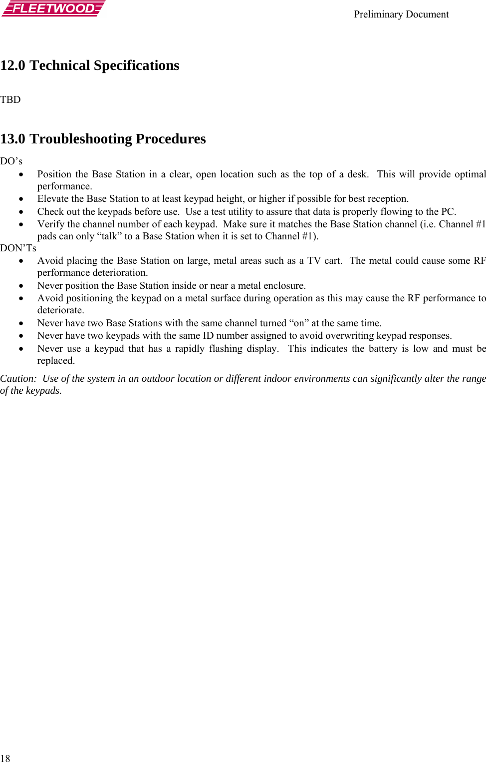    Preliminary Document   18 12.0 Technical Specifications  TBD  13.0 Troubleshooting Procedures DO’s • Position the Base Station in a clear, open location such as the top of a desk.  This will provide optimal performance. • Elevate the Base Station to at least keypad height, or higher if possible for best reception. • Check out the keypads before use.  Use a test utility to assure that data is properly flowing to the PC. • Verify the channel number of each keypad.  Make sure it matches the Base Station channel (i.e. Channel #1 pads can only “talk” to a Base Station when it is set to Channel #1). DON’Ts • Avoid placing the Base Station on large, metal areas such as a TV cart.  The metal could cause some RF performance deterioration. • Never position the Base Station inside or near a metal enclosure. • Avoid positioning the keypad on a metal surface during operation as this may cause the RF performance to deteriorate. • Never have two Base Stations with the same channel turned “on” at the same time. • Never have two keypads with the same ID number assigned to avoid overwriting keypad responses. • Never use a keypad that has a rapidly flashing display.  This indicates the battery is low and must be replaced. Caution:  Use of the system in an outdoor location or different indoor environments can significantly alter the range of the keypads. 