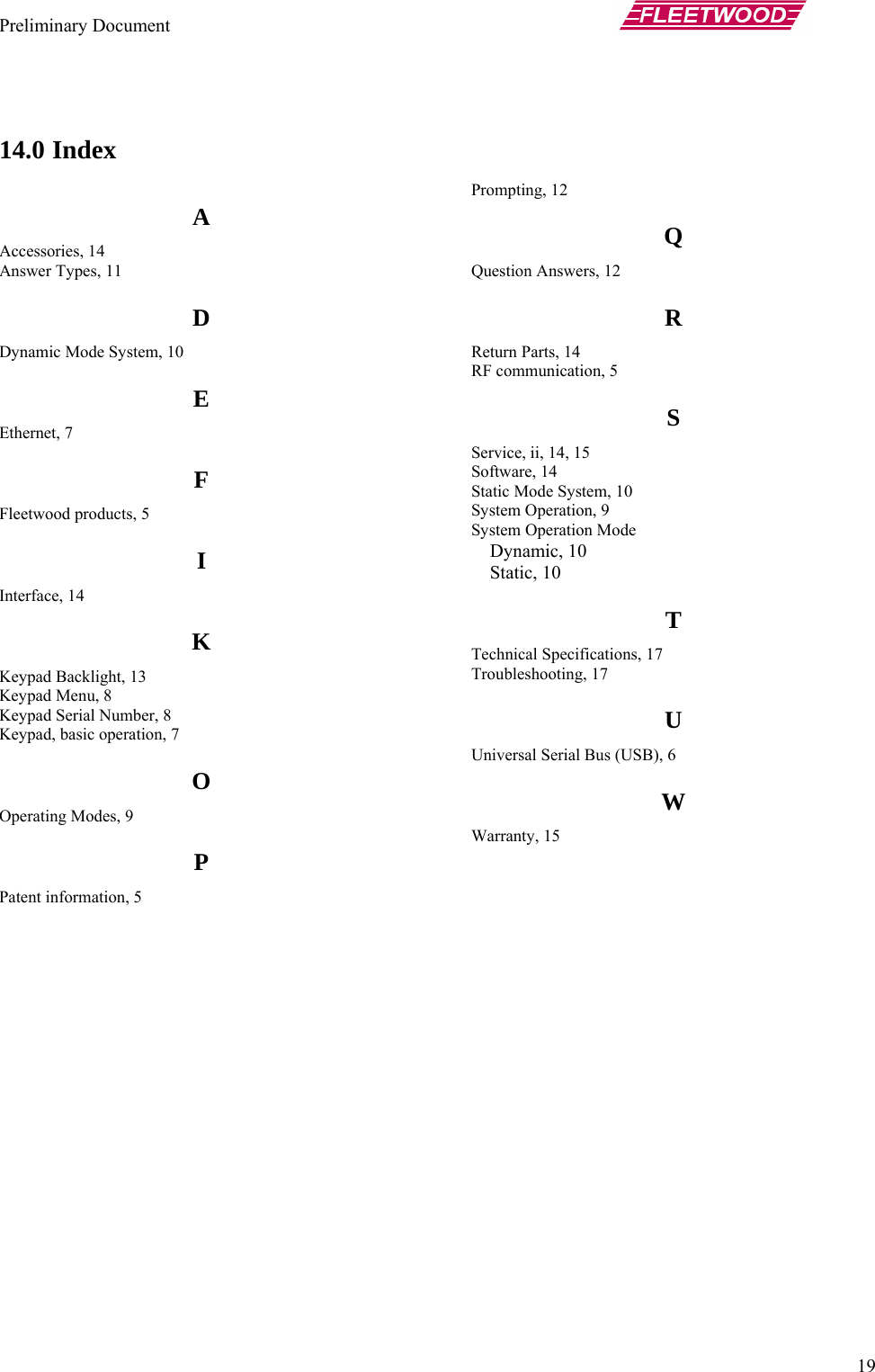 Preliminary Document       19  14.0 Index A Accessories, 14 Answer Types, 11 D Dynamic Mode System, 10 E Ethernet, 7 F Fleetwood products, 5 I Interface, 14 K Keypad Backlight, 13 Keypad Menu, 8 Keypad Serial Number, 8 Keypad, basic operation, 7 O Operating Modes, 9 P Patent information, 5 Prompting, 12 Q Question Answers, 12 R Return Parts, 14 RF communication, 5 S Service, ii, 14, 15 Software, 14 Static Mode System, 10 System Operation, 9 System Operation Mode Dynamic, 10 Static, 10 T Technical Specifications, 17 Troubleshooting, 17 U Universal Serial Bus (USB), 6 W Warranty, 15  