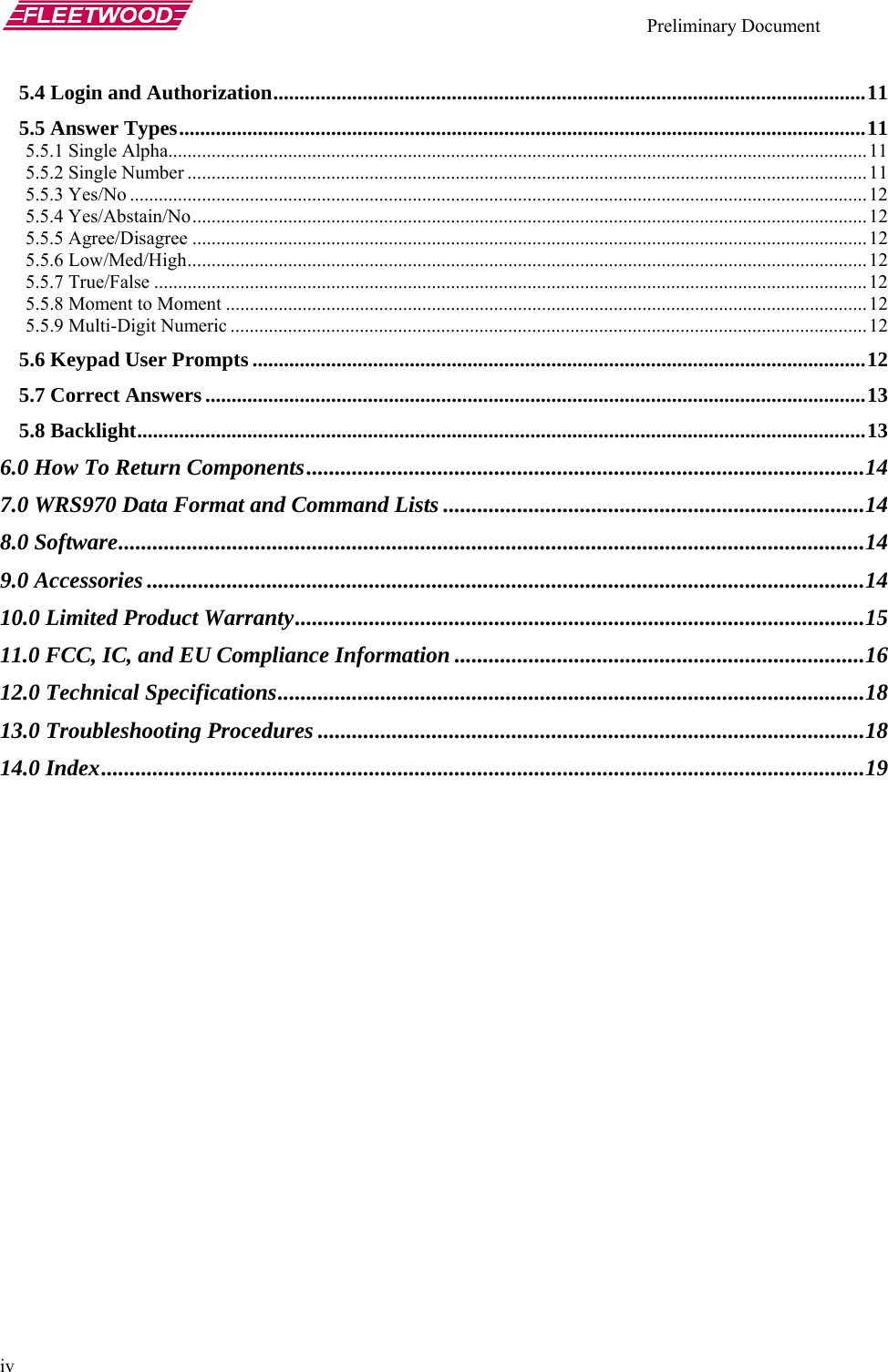    Preliminary Document   iv 5.4 Login and Authorization.................................................................................................................11 5.5 Answer Types...................................................................................................................................11 5.5.1 Single Alpha..................................................................................................................................................11 5.5.2 Single Number ..............................................................................................................................................11 5.5.3 Yes/No ..........................................................................................................................................................12 5.5.4 Yes/Abstain/No.............................................................................................................................................12 5.5.5 Agree/Disagree .............................................................................................................................................12 5.5.6 Low/Med/High..............................................................................................................................................12 5.5.7 True/False ..................................................................................................................................................... 12 5.5.8 Moment to Moment ......................................................................................................................................12 5.5.9 Multi-Digit Numeric .....................................................................................................................................12 5.6 Keypad User Prompts .....................................................................................................................12 5.7 Correct Answers ..............................................................................................................................13 5.8 Backlight...........................................................................................................................................13 6.0 How To Return Components..................................................................................................14 7.0 WRS970 Data Format and Command Lists ..........................................................................14 8.0 Software...................................................................................................................................14 9.0 Accessories ..............................................................................................................................14 10.0 Limited Product Warranty....................................................................................................15 11.0 FCC, IC, and EU Compliance Information ........................................................................16 12.0 Technical Specifications.......................................................................................................18 13.0 Troubleshooting Procedures ................................................................................................18 14.0 Index......................................................................................................................................19 