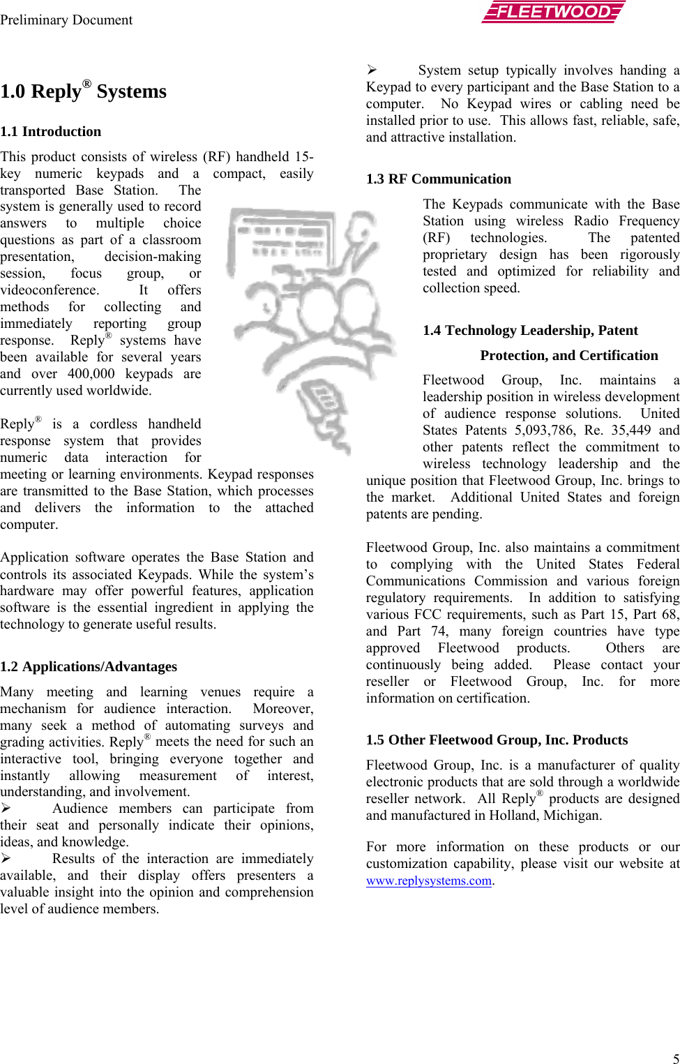 Preliminary Document       5 ¾ System setup typically involves handing a Keypad to every participant and the Base Station to a computer.  No Keypad wires or cabling need be installed prior to use.  This allows fast, reliable, safe, and attractive installation. 1.0 Reply® Systems 1.1 Introduction  This product consists of wireless (RF) handheld 15-key numeric keypads and a compact, easily transported Base Station.  The system is generally used to record answers to multiple choice questions as part of a classroom presentation, decision-making session, focus group, or videoconference.  It offers methods for collecting and immediately reporting group response.  Reply® systems have been available for several years and over 400,000 keypads are currently used worldwide.  1.3 RF Communication The Keypads communicate with the Base Station using wireless Radio Frequency (RF) technologies.  The patented proprietary design has been rigorously tested and optimized for reliability and collection speed.  Reply® is a cordless handheld response system that provides numeric data interaction for meeting or learning environments. Keypad responses are transmitted to the Base Station, which processes and delivers the information to the attached computer.  Application software operates the Base Station and controls its associated Keypads. While the system’s hardware may offer powerful features, application software is the essential ingredient in applying the technology to generate useful results.  1.2 Applications/Advantages Many meeting and learning venues require a mechanism for audience interaction.  Moreover, many seek a method of automating surveys and grading activities. Reply® meets the need for such an interactive tool, bringing everyone together and instantly allowing measurement of interest, understanding, and involvement. ¾ Audience members can participate from their seat and personally indicate their opinions, ideas, and knowledge. ¾ Results of the interaction are immediately available, and their display offers presenters a valuable insight into the opinion and comprehension level of audience members.  1.4 Technology Leadership, Patent Protection, and Certification Fleetwood Group, Inc. maintains a leadership position in wireless development of audience response solutions.  United States Patents 5,093,786, Re. 35,449 and other patents reflect the commitment to wireless technology leadership and the unique position that Fleetwood Group, Inc. brings to the market.  Additional United States and foreign patents are pending.  Fleetwood Group, Inc. also maintains a commitment to complying with the United States Federal Communications Commission and various foreign regulatory requirements.  In addition to satisfying various FCC requirements, such as Part 15, Part 68, and Part 74, many foreign countries have type approved Fleetwood products.  Others are continuously being added.  Please contact your reseller or Fleetwood Group, Inc. for more information on certification.  1.5 Other Fleetwood Group, Inc. Products Fleetwood Group, Inc. is a manufacturer of quality electronic products that are sold through a worldwide reseller network.  All Reply® products are designed and manufactured in Holland, Michigan.   For more information on these products or our customization capability, please visit our website at www.replysystems.com.   