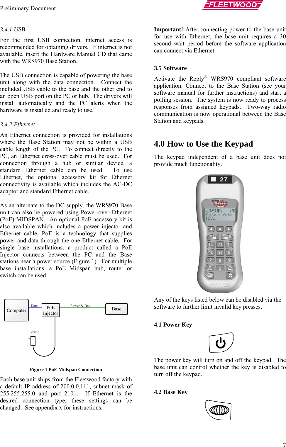 Preliminary Document       7 3.4.1 USB For the first USB connection, internet access is recommended for obtaining drivers.  If internet is not available, insert the Hardware Manual CD that came with the WRS970 Base Station.  The USB connection is capable of powering the base unit along with the data connection.  Connect the included USB cable to the base and the other end to an open USB port on the PC or hub.  The drivers will install automatically and the PC alerts when the hardware is installed and ready to use. 3.4.2 Ethernet An Ethernet connection is provided for installations where the Base Station may not be within a USB cable length of the PC.  To connect directly to the PC, an Ethernet cross-over cable must be used.  For connection through a hub or similar device, a standard Ethernet cable can be used.  To use Ethernet, the optional accessory kit for Ethernet connectivity is available which includes the AC-DC adaptor and standard Ethernet cable.    As an alternate to the DC supply, the WRS970 Base unit can also be powered using Power-over-Ethernet (PoE) MIDSPAN.  An optional PoE accessory kit is also available which includes a power injector and Ethernet cable. PoE is a technology that supplies power and data through the one Ethernet cable.  For single base installations, a product called a PoE Injector connects between the PC and the Base stations near a power source (Figure 1).  For multiple base installations, a PoE Midspan hub, router or switch can be used.   Figure 1 PoE Midspan Connection Each base unit ships from the Fleetwood factory with a default IP address of 200.0.0.111, subnet mask of 255.255.255.0 and port 2101.  If Ethernet is the desired connection type, these settings can be changed.  See appendix x for instructions.  Important! After connecting power to the base unit for use with Ethernet, the base unit requires a 30 second wait period before the software application can connect via Ethernet.  3.5 Software Activate the Reply® WRS970 compliant software application. Connect to the Base Station (see your software manual for further instructions) and start a polling session.  The system is now ready to process responses from assigned keypads.  Two-way radio communication is now operational between the Base Station and keypads.  4.0 How to Use the Keypad The keypad independent of a base unit does not provide much functionality.    Computer  Base PoE Injector Power &amp; Data Data Power Any of the keys listed below can be disabled via the software to further limit invalid key presses.   4.1 Power Key  The power key will turn on and off the keypad.  The base unit can control whether the key is disabled to turn off the keypad.  4.2 Base Key  