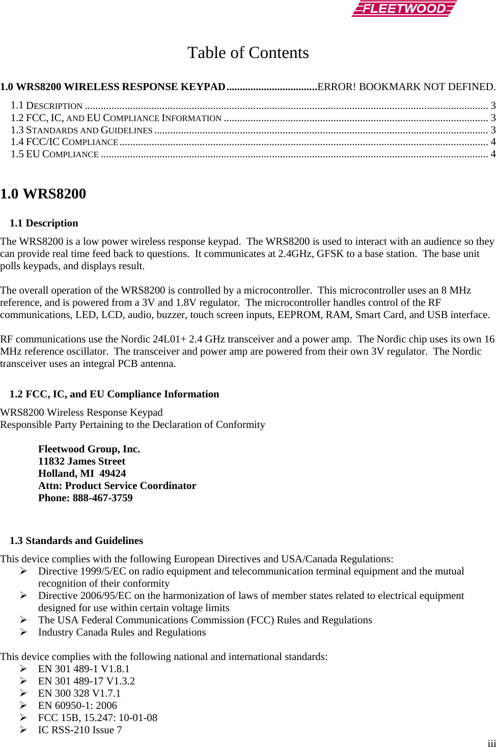        iii Table of Contents  1.0 WRS8200 WIRELESS RESPONSE KEYPAD ..................................ERROR! BOOKMARK NOT DEFINED. 1.1 DESCRIPTION ....................................................................................................................................................... 3 1.2 FCC, IC, AND EU COMPLIANCE INFORMATION ................................................................................................... 3 1.3 STANDARDS AND GUIDELINES ............................................................................................................................. 3 1.4 FCC/IC COMPLIANCE .......................................................................................................................................... 4 1.5 EU COMPLIANCE ................................................................................................................................................. 4  1.0 WRS8200 1.1 Description The WRS8200 is a low power wireless response keypad.  The WRS8200 is used to interact with an audience so they can provide real time feed back to questions.  It communicates at 2.4GHz, GFSK to a base station.  The base unit polls keypads, and displays result.  The overall operation of the WRS8200 is controlled by a microcontroller.  This microcontroller uses an 8 MHz reference, and is powered from a 3V and 1.8V regulator.  The microcontroller handles control of the RF communications, LED, LCD, audio, buzzer, touch screen inputs, EEPROM, RAM, Smart Card, and USB interface.   RF communications use the Nordic 24L01+ 2.4 GHz transceiver and a power amp.  The Nordic chip uses its own 16 MHz reference oscillator.  The transceiver and power amp are powered from their own 3V regulator.  The Nordic transceiver uses an integral PCB antenna.   1.2 FCC, IC, and EU Compliance Information  WRS8200 Wireless Response Keypad Responsible Party Pertaining to the Declaration of Conformity   Fleetwood Group, Inc.  11832 James Street  Holland, MI  49424  Attn: Product Service Coordinator  Phone: 888-467-3759   1.3 Standards and Guidelines This device complies with the following European Directives and USA/Canada Regulations:  Directive 1999/5/EC on radio equipment and telecommunication terminal equipment and the mutual recognition of their conformity  Directive 2006/95/EC on the harmonization of laws of member states related to electrical equipment designed for use within certain voltage limits  The USA Federal Communications Commission (FCC) Rules and Regulations  Industry Canada Rules and Regulations  This device complies with the following national and international standards:  EN 301 489-1 V1.8.1  EN 301 489-17 V1.3.2  EN 300 328 V1.7.1  EN 60950-1: 2006  FCC 15B, 15.247: 10-01-08  IC RSS-210 Issue 7 