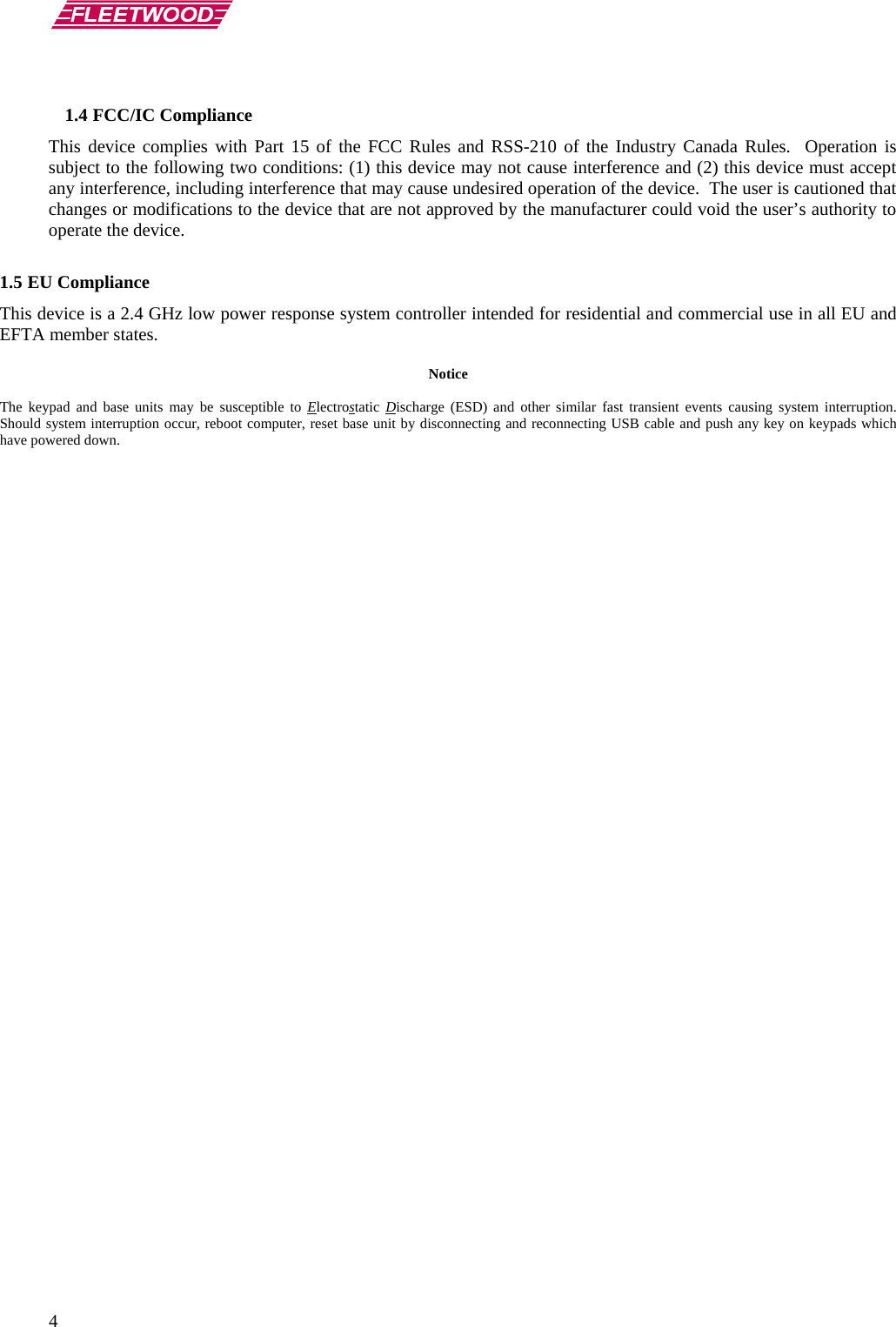        4  1.4 FCC/IC Compliance This device complies with Part 15 of the FCC Rules and RSS-210 of the Industry Canada Rules.  Operation is subject to the following two conditions: (1) this device may not cause interference and (2) this device must accept any interference, including interference that may cause undesired operation of the device.  The user is cautioned that changes or modifications to the device that are not approved by the manufacturer could void the user’s authority to operate the device.  1.5 EU Compliance This device is a 2.4 GHz low power response system controller intended for residential and commercial use in all EU and EFTA member states.  Notice  The  keypad  and base units may be susceptible to Electrostatic  Discharge (ESD) and other similar fast transient events causing system interruption.  Should system interruption occur, reboot computer, reset base unit by disconnecting and reconnecting USB cable and push any key on keypads which have powered down.    
