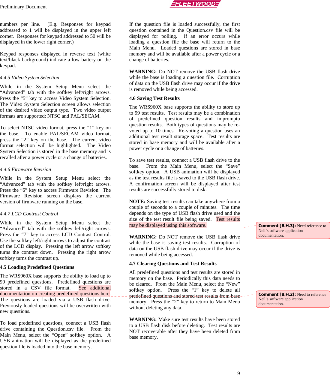 Preliminary Document       9 numbers per line.  (E.g. Responses for keypad addressed to 1 will be displayed in the upper left corner.  Responses for keypad addressed to 50 will be displayed in the lower right corner.)  Keypad responses displayed in reverse text (white text/black background) indicate a low battery on the keypad.   4.4.5 Video System Selection While in the System Setup Menu select the “Advanced” tab with the softkey left/right arrows.  Press the “5” key to access Video System Selection.  The Video System Selection screen allows selection of the desired video output type.  Two video output formats are supported: NTSC and PAL/SECAM.  To select NTSC video format, press the “1” key on the base.  To enable PAL/SECAM video format, press the “2” key on the base.  The current video format selection will be highlighted.  The Video System Selection is stored in the base memory and is recalled after a power cycle or a change of batteries. 4.4.6 Firmware Revision While in the System Setup Menu select the “Advanced” tab with the softkey left/right arrows.  Press the “6” key to access Firmware Revision.  The Firmware Revision screen displays the current version of firmware running on the base. 4.4.7 LCD Contrast Control While in the System Setup Menu select the “Advanced” tab with the softkey left/right arrows.  Press the “7” key to access LCD Contrast Control.  Use the softkey left/right arrows to adjust the contrast of the LCD display.  Pressing the left arrow softkey turns the contrast down.  Pressing the right arrow softkey turns the contrast up. 4.5 Loading Predefined Questions The WRS960X base supports the ability to load up to 99 predefined questions.  Predefined questions are stored in a CSV file format.  See additional documentation on creating predefined questions here.  The questions are loaded via a USB flash drive.  Previously loaded questions will be overwritten with new questions.  To load predefined questions, connect a USB flash drive containing the Question.csv file.  From the Main Menu, select the “Open” softkey option.  A USB animation will be displayed as the predefined question file is loaded into the base memory.  If the question file is loaded successfully, the first question contained in the Question.csv file will be displayed for polling.  If an error occurs while loading a question file the base will return to the Main Menu.  Loaded questions are stored in base memory and will be available after a power cycle or a change of batteries.  WARNING: Do NOT remove the USB flash drive while the base is loading a question file.  Corruption of data on the USB flash drive may occur if the drive is removed while being accessed. 4.6 Saving Test Results The WRS960X base supports the ability to store up to 99 test results.  Test results may be a combination of predefined question results and impromptu question results.  Both types of questions may be re-voted up to 10 times.  Re-voting a question uses an additional test result storage space.  Test results are stored in base memory and will be available after a power cycle or a change of batteries.  To save test results, connect a USB flash drive to the base.  From the Main Menu, select the “Save” softkey option.  A USB animation will be displayed as the test results file is saved to the USB flash drive.  A confirmation screen will be displayed after test results are successfully stored to disk.  NOTE: Saving test results can take anywhere from a couple of seconds to a couple of minutes.  The time depends on the type of USB flash drive used and the size of the test result file being saved.  Test results may be displayed using this software.  WARNING: Do NOT remove the USB flash drive while the base is saving test results.  Corruption of data on the USB flash drive may occur if the drive is removed while being accessed. 4.7 Clearing Questions and Test Results All predefined questions and test results are stored in memory on the base.  Periodically this data needs to be cleared.  From the Main Menu, select the “New” softkey option.  Press the “1” key to delete all predefined questions and stored test results from base memory.  Press the “2” key to return to Main Menu without deleting any data.  WARNING: Make sure test results have been stored to a USB flash disk before deleting.  Test results are NOT recoverable after they have been deleted from base memory. Comment [B.H.3]: Need reference to Neil’s software application documentation. Comment [B.H.2]: Need to reference Neil’s software application documentation. 