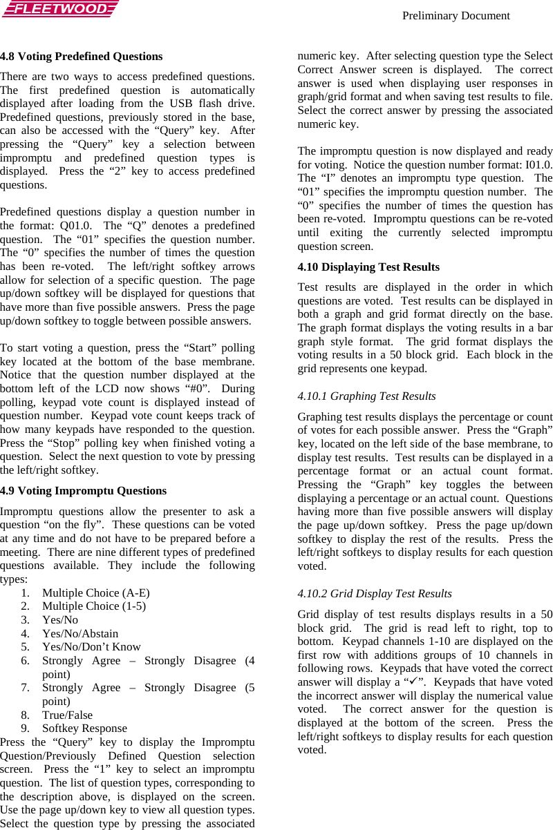    Preliminary Document   4.8 Voting Predefined Questions There are two ways to access predefined questions.  The first predefined question is automatically displayed after loading from the USB flash drive.  Predefined questions, previously stored in the base, can also be accessed with the “Query” key.  After pressing the “Query” key a selection between impromptu and predefined question types is displayed.  Press the “2” key to access predefined questions.  Predefined questions display a question number in the format: Q01.0.  The “Q” denotes a predefined question.  The “01” specifies the question number.  The “0” specifies the number of times the question has been re-voted.  The left/right softkey arrows allow for selection of a specific question.  The page up/down softkey will be displayed for questions that have more than five possible answers.  Press the page up/down softkey to toggle between possible answers.  To start voting a question, press the “Start” polling key located at the bottom of the base membrane.  Notice that the question number displayed at the bottom left of the LCD now shows “#0”.  During polling, keypad vote count is displayed instead of question number.  Keypad vote count keeps track of how many keypads have responded to the question.  Press the “Stop” polling key when finished voting a question.  Select the next question to vote by pressing the left/right softkey. 4.9 Voting Impromptu Questions Impromptu questions allow the presenter to ask a question “on the fly”.  These questions can be voted at any time and do not have to be prepared before a meeting.  There are nine different types of predefined questions available. They include the following types: 1. Multiple Choice (A-E) 2. Multiple Choice (1-5) 3. Yes/No 4. Yes/No/Abstain 5. Yes/No/Don’t Know 6. Strongly Agree – Strongly Disagree (4 point) 7. Strongly Agree – Strongly Disagree (5 point) 8. True/False 9. Softkey Response Press the “Query” key to display the Impromptu Question/Previously Defined Question selection screen.  Press the “1” key to select an impromptu question.  The list of question types, corresponding to the description above, is displayed on the screen.  Use the page up/down key to view all question types.  Select the question type by pressing the associated numeric key.  After selecting question type the Select Correct Answer screen is displayed.  The correct answer is used when displaying user responses in graph/grid format and when saving test results to file.  Select the correct answer by pressing the associated numeric key.  The impromptu question is now displayed and ready for voting.  Notice the question number format: I01.0.  The “I” denotes an impromptu type question.  The “01” specifies the impromptu question number.  The “0” specifies the number of times the question has been re-voted.  Impromptu questions can be re-voted until exiting the currently selected impromptu question screen. 4.10 Displaying Test Results Test results are displayed in the order in which questions are voted.  Test results can be displayed in both a graph and grid format directly on the base.  The graph format displays the voting results in a bar graph style format.  The grid format displays the voting results in a 50 block grid.  Each block in the grid represents one keypad. 4.10.1 Graphing Test Results Graphing test results displays the percentage or count of votes for each possible answer.  Press the “Graph” key, located on the left side of the base membrane, to display test results.  Test results can be displayed in a percentage format or an actual count format.  Pressing the “Graph” key toggles the between displaying a percentage or an actual count.  Questions having more than five possible answers will display the page up/down softkey.  Press the page up/down softkey to display the rest of the results.  Press the left/right softkeys to display results for each question voted. 4.10.2 Grid Display Test Results Grid display of test results displays results in a 50 block grid.  The grid is read left to right, top to bottom.  Keypad channels 1-10 are displayed on the first row with additions groups of 10 channels in following rows.  Keypads that have voted the correct answer will display a “9”.  Keypads that have voted the incorrect answer will display the numerical value voted.  The correct answer for the question is displayed at the bottom of the screen.  Press the left/right softkeys to display results for each question voted.   