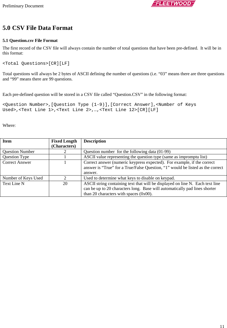 Preliminary Document       11 5.0 CSV File Data Format 5.1 Question.csv File Format The first record of the CSV file will always contain the number of total questions that have been pre-defined.  It will be in this format:  &lt;Total Questions&gt;[CR][LF]  Total questions will always be 2 bytes of ASCII defining the number of questions (i.e. “03” means there are three questions and “99” means there are 99 questions.    Each pre-defined question will be stored in a CSV file called “Question.CSV” in the following format:  &lt;Question Number&gt;,[Question Type (1-9)],[Correct Answer],&lt;Number of Keys Used&gt;,&lt;Text Line 1&gt;,&lt;Text Line 2&gt;,…,&lt;Text Line 12&gt;[CR][LF]   Where:   Item Fixed Length (Characters)  Description Question Number  2  Question number  for the following data (01-99) Question Type  1  ASCII value representing the question type (same as impromptu list) Correct Answer  1  Correct answer (numeric keypress expected).  For example, if the correct answer is “True” for a True/False Question, “1” would be listed as the correct answer. Number of Keys Used  2  Used to determine what keys to disable on keypad. Text Line N  20  ASCII string containing text that will be displayed on line N.  Each text line can be up to 20 characters long.  Base will automatically pad lines shorter than 20 characters with spaces (0x00). 