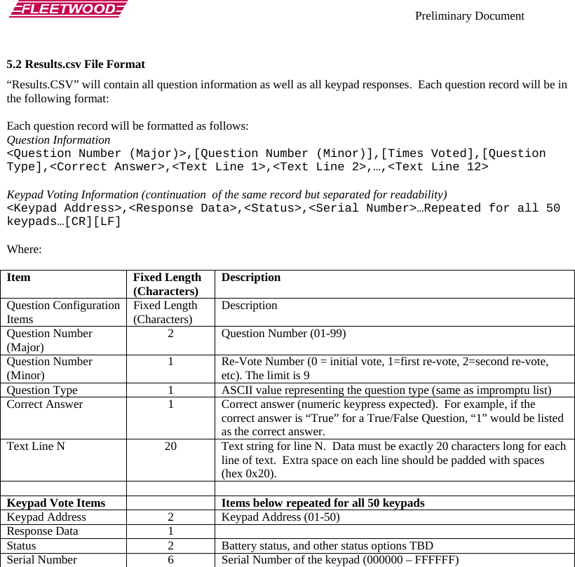    Preliminary Document   5.2 Results.csv File Format “Results.CSV” will contain all question information as well as all keypad responses.  Each question record will be in the following format:  Each question record will be formatted as follows: Question Information &lt;Question Number (Major)&gt;,[Question Number (Minor)],[Times Voted],[Question Type],&lt;Correct Answer&gt;,&lt;Text Line 1&gt;,&lt;Text Line 2&gt;,…,&lt;Text Line 12&gt;  Keypad Voting Information (continuation  of the same record but separated for readability) &lt;Keypad Address&gt;,&lt;Response Data&gt;,&lt;Status&gt;,&lt;Serial Number&gt;…Repeated for all 50 keypads…[CR][LF]  Where:  Item Fixed Length (Characters)  Description Question Configuration Items  Fixed Length (Characters)  Description Question Number (Major)  2 Question Number (01-99) Question Number (Minor)  1  Re-Vote Number (0 = initial vote, 1=first re-vote, 2=second re-vote, etc). The limit is 9 Question Type  1  ASCII value representing the question type (same as impromptu list) Correct Answer   1  Correct answer (numeric keypress expected).  For example, if the correct answer is “True” for a True/False Question, “1” would be listed as the correct answer. Text Line N  20  Text string for line N.  Data must be exactly 20 characters long for each line of text.  Extra space on each line should be padded with spaces (hex 0x20).    Keypad Vote Items    Items below repeated for all 50 keypads Keypad Address  2  Keypad Address (01-50) Response Data  1   Status  2  Battery status, and other status options TBD Serial Number  6  Serial Number of the keypad (000000 – FFFFFF)  