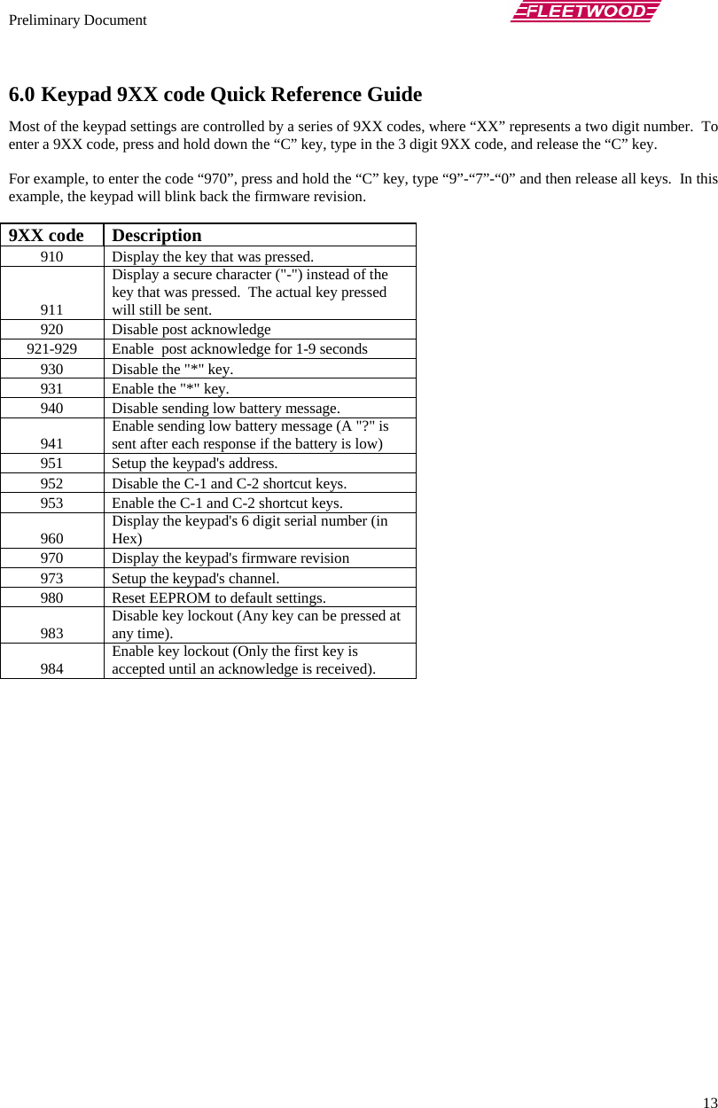 Preliminary Document       13 6.0 Keypad 9XX code Quick Reference Guide Most of the keypad settings are controlled by a series of 9XX codes, where “XX” represents a two digit number.  To enter a 9XX code, press and hold down the “C” key, type in the 3 digit 9XX code, and release the “C” key.  For example, to enter the code “970”, press and hold the “C” key, type “9”-“7”-“0” and then release all keys.  In this example, the keypad will blink back the firmware revision.  9XX code  Description 910  Display the key that was pressed. 911 Display a secure character (&quot;-&quot;) instead of the key that was pressed.  The actual key pressed will still be sent. 920  Disable post acknowledge 921-929  Enable  post acknowledge for 1-9 seconds 930  Disable the &quot;*&quot; key. 931  Enable the &quot;*&quot; key. 940  Disable sending low battery message. 941  Enable sending low battery message (A &quot;?&quot; is sent after each response if the battery is low) 951  Setup the keypad&apos;s address. 952  Disable the C-1 and C-2 shortcut keys. 953  Enable the C-1 and C-2 shortcut keys. 960  Display the keypad&apos;s 6 digit serial number (in Hex) 970  Display the keypad&apos;s firmware revision 973  Setup the keypad&apos;s channel. 980  Reset EEPROM to default settings. 983  Disable key lockout (Any key can be pressed at any time). 984  Enable key lockout (Only the first key is accepted until an acknowledge is received).  