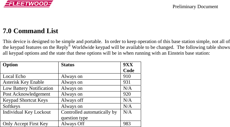    Preliminary Document   7.0 Command List This device is designed to be simple and portable.  In order to keep operation of this base station simple, not all of the keypad features on the Reply® Worldwide keypad will be available to be changed.  The following table shows all keypad options and the state that these options will be in when running with an Einstein base station:  Option Status  9XX Code Local Echo  Always on  910 Asterisk Key Enable  Always on  931 Low Battery Notification  Always on  N/A Post Acknowledgement  Always on  920 Keypad Shortcut Keys  Always off  N/A Softkeys Always on N/A Individual Key Lockout  Controlled automatically by question type  N/A Only Accept First Key  Always Off  983   