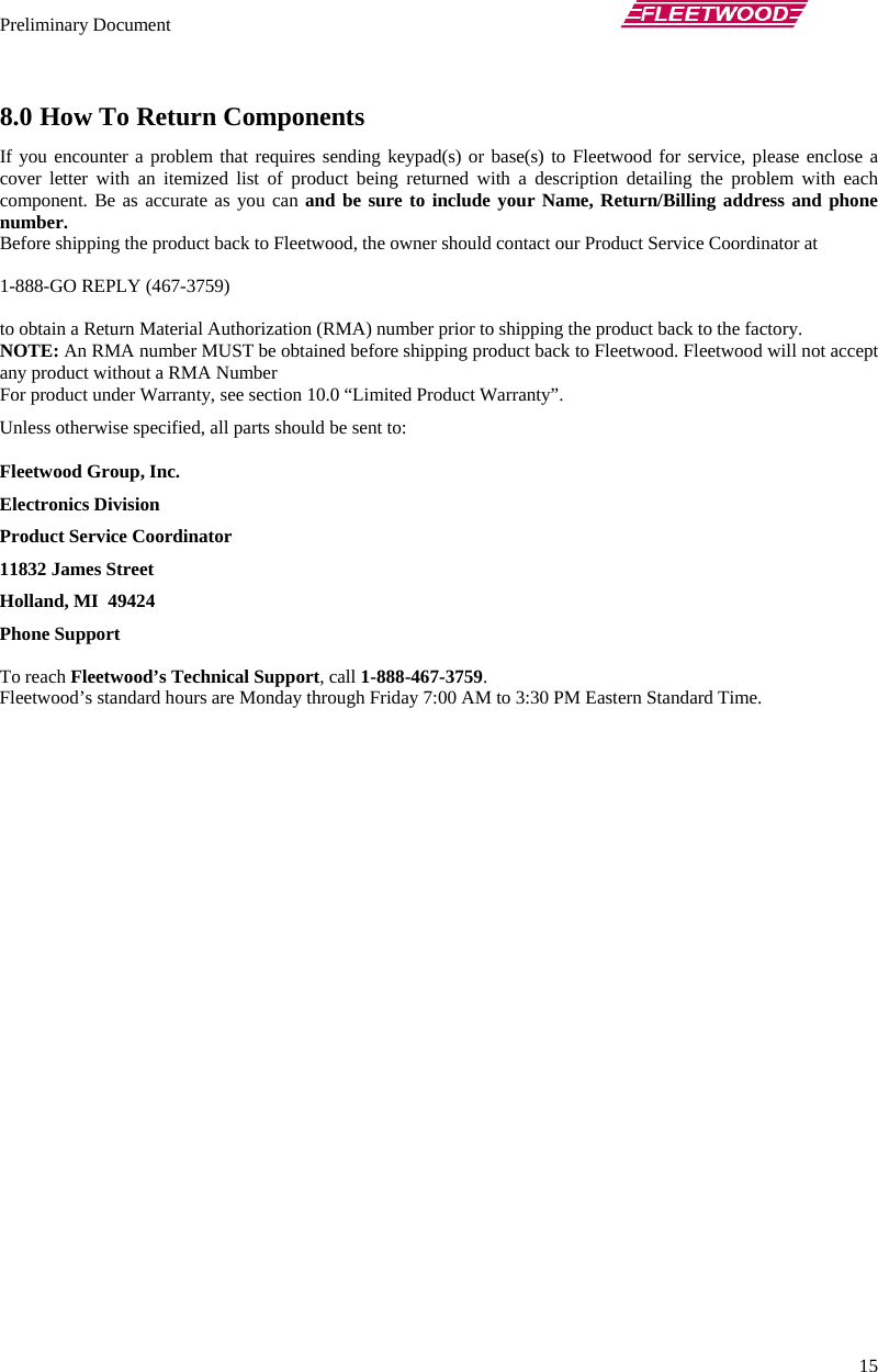 Preliminary Document       15 8.0 How To Return Components If you encounter a problem that requires sending keypad(s) or base(s) to Fleetwood for service, please enclose a cover letter with an itemized list of product being returned with a description detailing the problem with each component. Be as accurate as you can and be sure to include your Name, Return/Billing address and phone number. Before shipping the product back to Fleetwood, the owner should contact our Product Service Coordinator at   1-888-GO REPLY (467-3759)   to obtain a Return Material Authorization (RMA) number prior to shipping the product back to the factory.  NOTE: An RMA number MUST be obtained before shipping product back to Fleetwood. Fleetwood will not accept any product without a RMA Number For product under Warranty, see section 10.0 “Limited Product Warranty”. Unless otherwise specified, all parts should be sent to: Fleetwood Group, Inc. Electronics Division Product Service Coordinator 11832 James Street Holland, MI  49424 Phone Support   To reach Fleetwood’s Technical Support, call 1-888-467-3759. Fleetwood’s standard hours are Monday through Friday 7:00 AM to 3:30 PM Eastern Standard Time. 