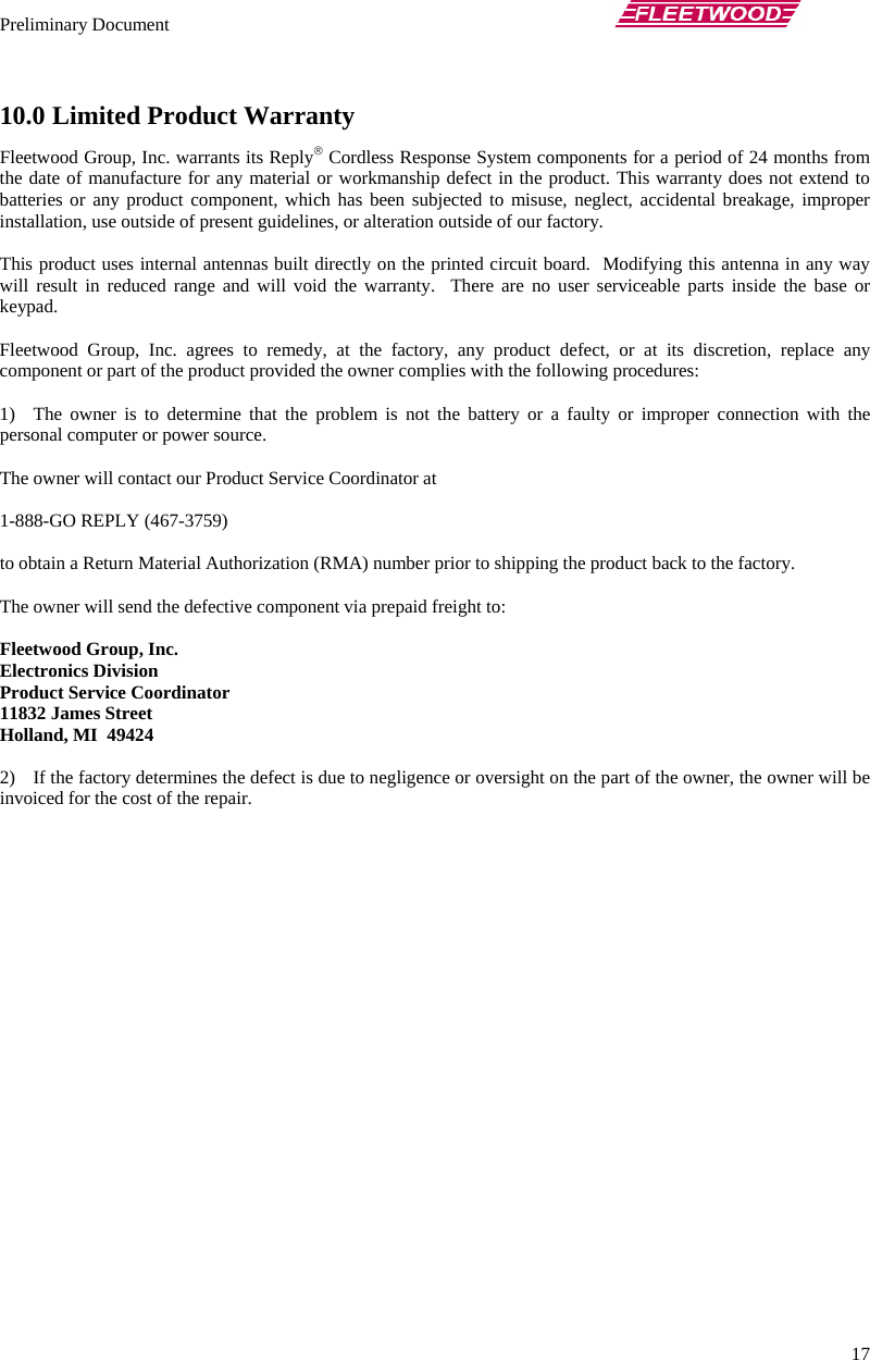 Preliminary Document       17 10.0 Limited Product Warranty Fleetwood Group, Inc. warrants its Reply® Cordless Response System components for a period of 24 months from the date of manufacture for any material or workmanship defect in the product. This warranty does not extend to batteries or any product component, which has been subjected to misuse, neglect, accidental breakage, improper installation, use outside of present guidelines, or alteration outside of our factory.  This product uses internal antennas built directly on the printed circuit board.  Modifying this antenna in any way will result in reduced range and will void the warranty.  There are no user serviceable parts inside the base or keypad.  Fleetwood Group, Inc. agrees to remedy, at the factory, any product defect, or at its discretion, replace any component or part of the product provided the owner complies with the following procedures:  1) The owner is to determine that the problem is not the battery or a faulty or improper connection with the personal computer or power source.  The owner will contact our Product Service Coordinator at   1-888-GO REPLY (467-3759)   to obtain a Return Material Authorization (RMA) number prior to shipping the product back to the factory.  The owner will send the defective component via prepaid freight to:  Fleetwood Group, Inc. Electronics Division Product Service Coordinator 11832 James Street Holland, MI  49424  2) If the factory determines the defect is due to negligence or oversight on the part of the owner, the owner will be invoiced for the cost of the repair. 