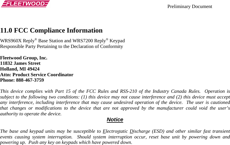    Preliminary Document   11.0 FCC Compliance Information  WRS960X Reply® Base Station and WRS7200 Reply® Keypad Responsible Party Pertaining to the Declaration of Conformity  Fleetwood Group, Inc. 11832 James Street Holland, MI 49424 Attn: Product Service Coordinator Phone: 888-467-3759  This device complies with Part 15 of the FCC Rules and RSS-210 of the Industry Canada Rules.  Operation is subject to the following two conditions: (1) this device may not cause interference and (2) this device must accept any interference, including interference that may cause undesired operation of the device.  The user is cautioned that changes or modifications to the device that are not approved by the manufacturer could void the user’s authority to operate the device.  Notice  The base and keypad units may be susceptible to Electrostatic Discharge (ESD) and other similar fast transient events causing system interruption.  Should system interruption occur, reset base unit by powering down and powering up.  Push any key on keypads which have powered down. 