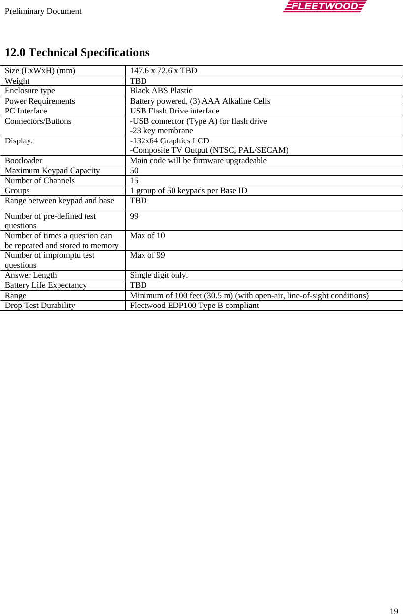 Preliminary Document       19 12.0 Technical Specifications Size (LxWxH) (mm)  147.6 x 72.6 x TBD Weight TBD Enclosure type  Black ABS Plastic Power Requirements  Battery powered, (3) AAA Alkaline Cells PC Interface  USB Flash Drive interface Connectors/Buttons  -USB connector (Type A) for flash drive -23 key membrane Display: -132x64 Graphics LCD -Composite TV Output (NTSC, PAL/SECAM) Bootloader  Main code will be firmware upgradeable Maximum Keypad Capacity  50 Number of Channels  15 Groups  1 group of 50 keypads per Base ID Range between keypad and base  TBD Number of pre-defined test questions  99 Number of times a question can be repeated and stored to memory  Max of 10 Number of impromptu test questions  Max of 99 Answer Length  Single digit only. Battery Life Expectancy  TBD Range  Minimum of 100 feet (30.5 m) (with open-air, line-of-sight conditions) Drop Test Durability  Fleetwood EDP100 Type B compliant  