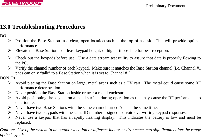    Preliminary Document   13.0 Troubleshooting Procedures DO’s ¾ Position the Base Station in a clear, open location such as the top of a desk.  This will provide optimal performance. ¾ Elevate the Base Station to at least keypad height, or higher if possible for best reception. ¾ Check out the keypads before use.  Use a data stream test utility to assure that data is properly flowing to the PC. ¾ Verify the channel number of each keypad.  Make sure it matches the Base Station channel (i.e. Channel #1 pads can only “talk” to a Base Station when it is set to Channel #1). DON’Ts ¾ Avoid placing the Base Station on large, metal areas such as a TV cart.  The metal could cause some RF performance deterioration. ¾ Never position the Base Station inside or near a metal enclosure. ¾ Avoid positioning the keypad on a metal surface during operation as this may cause the RF performance to deteriorate. ¾ Never have two Base Stations with the same channel turned “on” at the same time. ¾ Never have two keypads with the same ID number assigned to avoid overwriting keypad responses. ¾ Never use a keypad that has a rapidly flashing display.  This indicates the battery is low and must be replaced. Caution:  Use of the system in an outdoor location or different indoor environments can significantly alter the range of the keypads. 