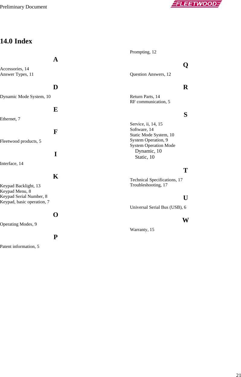 Preliminary Document       21  14.0 Index A Accessories, 14 Answer Types, 11 D Dynamic Mode System, 10 E Ethernet, 7 F Fleetwood products, 5 I Interface, 14 K Keypad Backlight, 13 Keypad Menu, 8 Keypad Serial Number, 8 Keypad, basic operation, 7 O Operating Modes, 9 P Patent information, 5 Prompting, 12 Q Question Answers, 12 R Return Parts, 14 RF communication, 5 S Service, ii, 14, 15 Software, 14 Static Mode System, 10 System Operation, 9 System Operation Mode Dynamic, 10 Static, 10 T Technical Specifications, 17 Troubleshooting, 17 U Universal Serial Bus (USB), 6 W Warranty, 15  