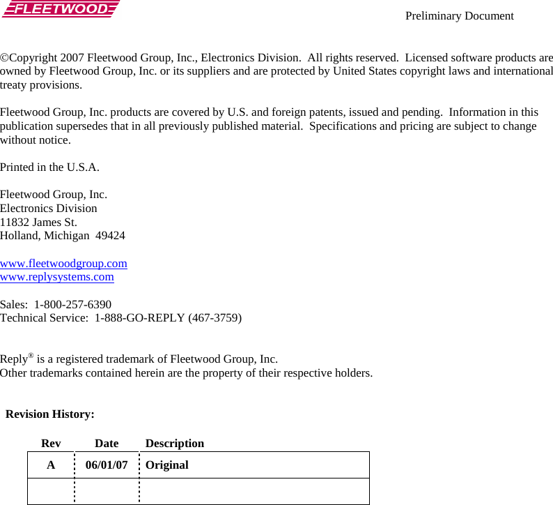    Preliminary Document   ©Copyright 2007 Fleetwood Group, Inc., Electronics Division.  All rights reserved.  Licensed software products are owned by Fleetwood Group, Inc. or its suppliers and are protected by United States copyright laws and international treaty provisions.  Fleetwood Group, Inc. products are covered by U.S. and foreign patents, issued and pending.  Information in this publication supersedes that in all previously published material.  Specifications and pricing are subject to change without notice.  Printed in the U.S.A.  Fleetwood Group, Inc. Electronics Division 11832 James St. Holland, Michigan  49424  www.fleetwoodgroup.comwww.replysystems.com Sales:  1-800-257-6390 Technical Service:  1-888-GO-REPLY (467-3759)   Reply® is a registered trademark of Fleetwood Group, Inc. Other trademarks contained herein are the property of their respective holders.     Revision History:  Rev Date Description A 06/01/07 Original      