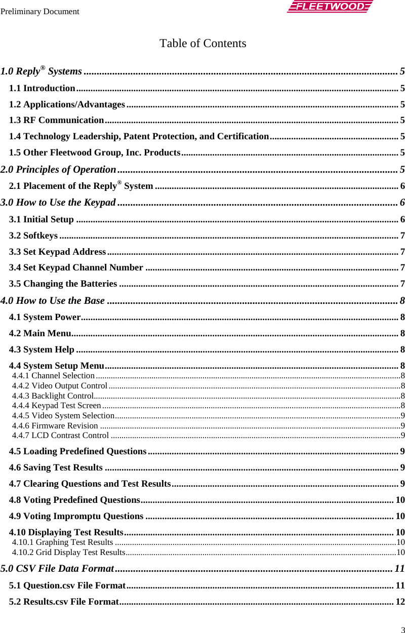 Preliminary Document       3 Table of Contents  1.0 Reply® Systems ......................................................................................................................... 5 1.1 Introduction....................................................................................................................................... 5 1.2 Applications/Advantages.................................................................................................................. 5 1.3 RF Communication........................................................................................................................... 5 1.4 Technology Leadership, Patent Protection, and Certification...................................................... 5 1.5 Other Fleetwood Group, Inc. Products........................................................................................... 5 2.0 Principles of Operation............................................................................................................ 5 2.1 Placement of the Reply® System ...................................................................................................... 6 3.0 How to Use the Keypad ............................................................................................................ 6 3.1 Initial Setup ....................................................................................................................................... 6 3.2 Softkeys .............................................................................................................................................. 7 3.3 Set Keypad Address.......................................................................................................................... 7 3.4 Set Keypad Channel Number .......................................................................................................... 7 3.5 Changing the Batteries ..................................................................................................................... 7 4.0 How to Use the Base ................................................................................................................ 8 4.1 System Power..................................................................................................................................... 8 4.2 Main Menu......................................................................................................................................... 8 4.3 System Help ....................................................................................................................................... 8 4.4 System Setup Menu........................................................................................................................... 8 4.4.1 Channel Selection...............................................................................................................................................8 4.4.2 Video Output Control.........................................................................................................................................8 4.4.3 Backlight Control................................................................................................................................................8 4.4.4 Keypad Test Screen............................................................................................................................................8 4.4.5 Video System Selection......................................................................................................................................9 4.4.6 Firmware Revision .............................................................................................................................................9 4.4.7 LCD Contrast Control ........................................................................................................................................9 4.5 Loading Predefined Questions......................................................................................................... 9 4.6 Saving Test Results ........................................................................................................................... 9 4.7 Clearing Questions and Test Results............................................................................................... 9 4.8 Voting Predefined Questions.......................................................................................................... 10 4.9 Voting Impromptu Questions ........................................................................................................ 10 4.10 Displaying Test Results................................................................................................................. 10 4.10.1 Graphing Test Results ....................................................................................................................................10 4.10.2 Grid Display Test Results...............................................................................................................................10 5.0 CSV File Data Format........................................................................................................... 11 5.1 Question.csv File Format................................................................................................................ 11 5.2 Results.csv File Format................................................................................................................... 12 