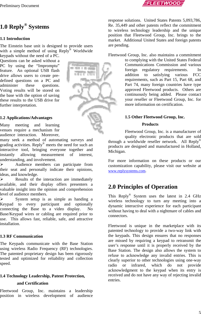 Preliminary Document       5 1.0 Reply® Systems 1.1 Introduction The Einstein base unit is designed to provide users with a simple method of using Reply® Worldwide keypads without the need of a PC.  Questions can be asked without a PC by using the “Impromptu” feature.  An optional USB flash drive allows users to create pre-defined questions on a PC and administer these questions.  Voting results will be stored on the base with the option of saving these results to the USB drive for further interpretation.  1.2 Applications/Advantages Many meeting and learning venues require a mechanism for audience interaction.  Moreover, many seek a method of automating surveys and grading activities. Reply® meets the need for such an interactive tool, bringing everyone together and instantly allowing measurement of interest, understanding, and involvement. ¾ Audience members can participate from their seat and personally indicate their opinions, ideas, and knowledge. ¾ Results of the interaction are immediately available, and their display offers presenters a valuable insight into the opinion and comprehension level of audience members. ¾ System setup is as simple as handing a Keypad to every participant and optionally connecting the Base to a video display.  No Base/Keypad wires or cabling are required prior to use.  This allows fast, reliable, safe, and attractive installation.  1.3 RF Communication The Keypads communicate with the Base Station using wireless Radio Frequency (RF) technologies.  The patented proprietary design has been rigorously tested and optimized for reliability and collection speed.  1.4 Technology Leadership, Patent Protection, and Certification Fleetwood Group, Inc. maintains a leadership position in wireless development of audience response solutions.  United States Patents 5,093,786, Re. 35,449 and other patents reflect the commitment to wireless technology leadership and the unique position that Fleetwood Group, Inc. brings to the market.  Additional United States and foreign patents are pending.  Fleetwood Group, Inc. also maintains a commitment to complying with the United States Federal Communications Commission and various foreign regulatory requirements.  In addition to satisfying various FCC requirements, such as Part 15, Part 68, and Part 74, many foreign countries have type approved Fleetwood products.  Others are continuously being added.  Please contact your reseller or Fleetwood Group, Inc. for more information on certification.  1.5 Other Fleetwood Group, Inc. Products Fleetwood Group, Inc. is a manufacturer of quality electronic products that are sold through a worldwide reseller network.  All Reply® products are designed and manufactured in Holland, Michigan.   For more information on these products or our customization capability, please visit our website at www.replysystems.com.  2.0 Principles of Operation This Reply® System uses the latest in 2.4 GHz wireless technology to turn any meeting into a dynamic interactive experience for each participant without having to deal with a nightmare of cables and connectors.   Fleetwood is unique in the marketplace with its patented technology to provide a two-way link with the keypads. This design ensures that no responses are missed by requiring a keypad to retransmit the user’s response until it is properly received by the Base Station. The design also allows the system to refuse to acknowledge any invalid entries. This is clearly superior to other technologies using one-way radio or infrared, which do not provide acknowledgment to the keypad when its entry is received and do not have any way of rejecting invalid entries. 