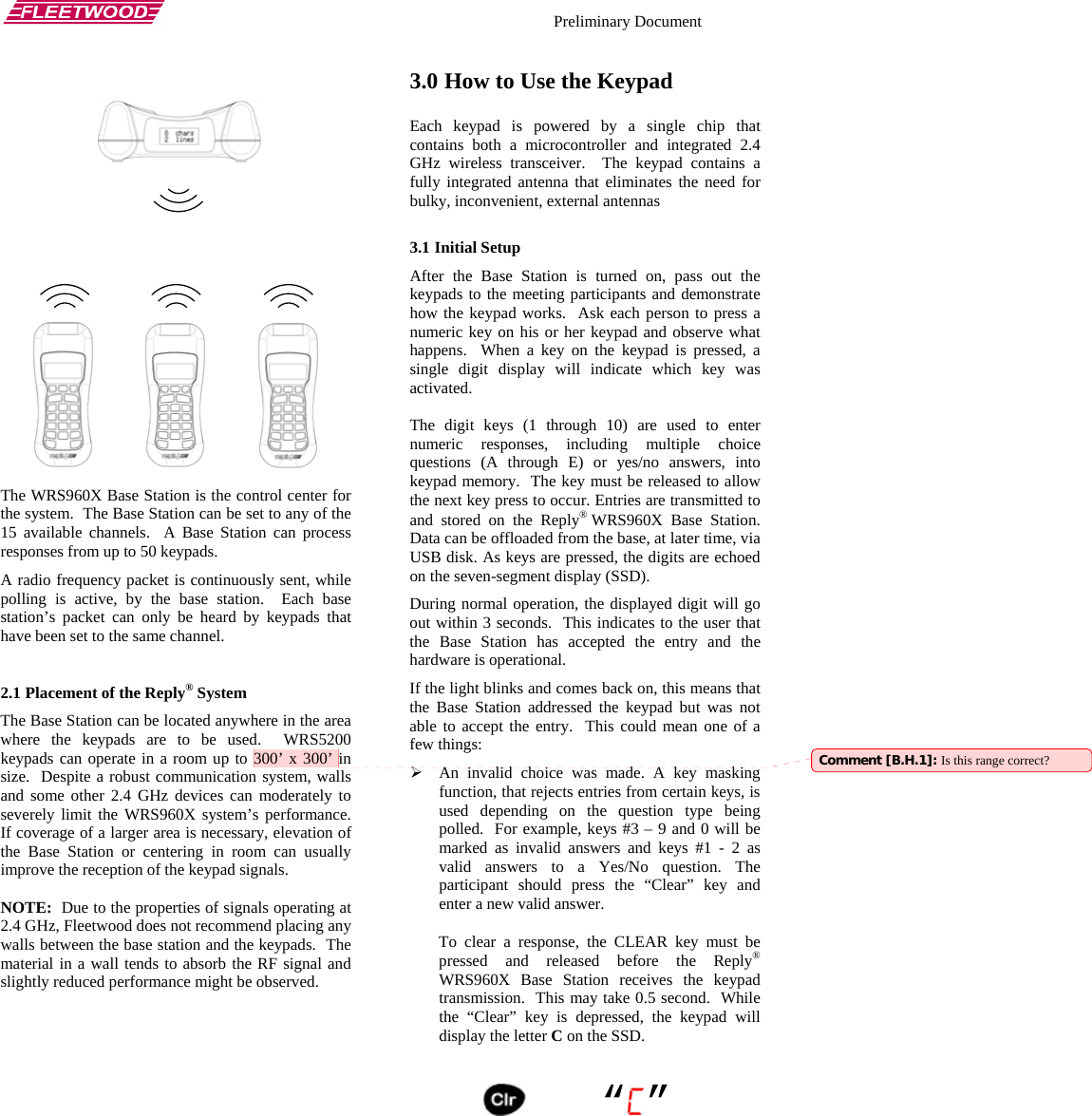    Preliminary Document      The WRS960X Base Station is the control center for the system.  The Base Station can be set to any of the 15 available channels.  A Base Station can process responses from up to 50 keypads. A radio frequency packet is continuously sent, while polling is active, by the base station.  Each base station’s packet can only be heard by keypads that have been set to the same channel.    2.1 Placement of the Reply® System The Base Station can be located anywhere in the area where the keypads are to be used.  WRS5200 keypads can operate in a room up to 300’ x 300’ in size.  Despite a robust communication system, walls and some other 2.4 GHz devices can moderately to severely limit the WRS960X system’s performance.  If coverage of a larger area is necessary, elevation of the Base Station or centering in room can usually improve the reception of the keypad signals.    NOTE:  Due to the properties of signals operating at 2.4 GHz, Fleetwood does not recommend placing any walls between the base station and the keypads.  The material in a wall tends to absorb the RF signal and slightly reduced performance might be observed.  3.0 How to Use the Keypad Each keypad is powered by a single chip that contains both a microcontroller and integrated 2.4 GHz wireless transceiver.  The keypad contains a fully integrated antenna that eliminates the need for bulky, inconvenient, external antennas  3.1 Initial Setup After the Base Station is turned on, pass out the keypads to the meeting participants and demonstrate how the keypad works.  Ask each person to press a numeric key on his or her keypad and observe what happens.  When a key on the keypad is pressed, a single digit display will indicate which key was activated.  The digit keys (1 through 10) are used to enter numeric responses, including multiple choice questions (A through E) or yes/no answers, into keypad memory.  The key must be released to allow the next key press to occur. Entries are transmitted to and stored on the Reply® WRS960X Base Station. Data can be offloaded from the base, at later time, via USB disk. As keys are pressed, the digits are echoed on the seven-segment display (SSD).   During normal operation, the displayed digit will go out within 3 seconds.  This indicates to the user that the Base Station has accepted the entry and the hardware is operational. If the light blinks and comes back on, this means that the Base Station addressed the keypad but was not able to accept the entry.  This could mean one of a few things: ¾ An invalid choice was made. A key masking function, that rejects entries from certain keys, is used depending on the question type being polled.  For example, keys #3 – 9 and 0 will be marked as invalid answers and keys #1 - 2 as valid answers to a Yes/No question. The participant should press the “Clear” key and enter a new valid answer.  Comment [B.H.1]: Is this range correct? To clear a response, the CLEAR key must be pressed and released before the Reply® WRS960X Base Station receives the keypad transmission.  This may take 0.5 second.  While the “Clear” key is depressed, the keypad will display the letter C on the SSD.      “ ”   