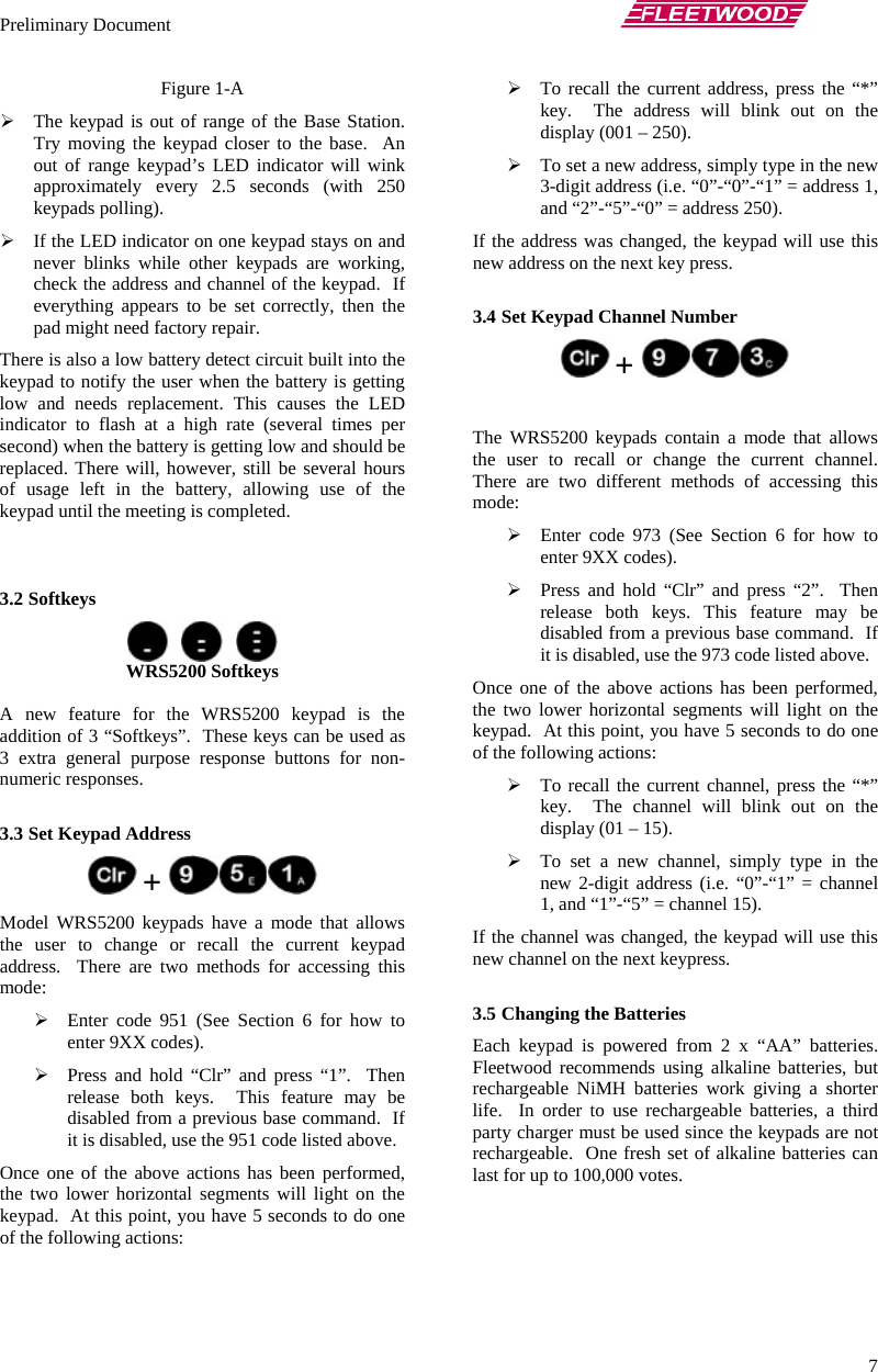 Preliminary Document       7 Figure 1-A ¾ The keypad is out of range of the Base Station. Try moving the keypad closer to the base.  An out of range keypad’s LED indicator will wink approximately every 2.5 seconds (with 250 keypads polling). ¾ If the LED indicator on one keypad stays on and never blinks while other keypads are working, check the address and channel of the keypad.  If everything appears to be set correctly, then the pad might need factory repair. There is also a low battery detect circuit built into the keypad to notify the user when the battery is getting low and needs replacement. This causes the LED indicator to flash at a high rate (several times per second) when the battery is getting low and should be replaced. There will, however, still be several hours of usage left in the battery, allowing use of the keypad until the meeting is completed.    3.2 Softkeys          WRS5200 Softkeys  A new feature for the WRS5200 keypad is the addition of 3 “Softkeys”.  These keys can be used as 3 extra general purpose response buttons for non-numeric responses.  3.3 Set Keypad Address  +   Model WRS5200 keypads have a mode that allows the user to change or recall the current keypad address.  There are two methods for accessing this mode: ¾ Enter code 951 (See Section 6 for how to enter 9XX codes). ¾ Press and hold “Clr” and press “1”.  Then release both keys.  This feature may be disabled from a previous base command.  If it is disabled, use the 951 code listed above. Once one of the above actions has been performed, the two lower horizontal segments will light on the keypad.  At this point, you have 5 seconds to do one of the following actions: ¾ To recall the current address, press the “*” key.  The address will blink out on the display (001 – 250). ¾ To set a new address, simply type in the new 3-digit address (i.e. “0”-“0”-“1” = address 1, and “2”-“5”-“0” = address 250). If the address was changed, the keypad will use this new address on the next key press.  3.4 Set Keypad Channel Number  +     The WRS5200 keypads contain a mode that allows the user to recall or change the current channel.  There are two different methods of accessing this mode: ¾ Enter code 973 (See Section 6 for how to enter 9XX codes). ¾ Press and hold “Clr” and press “2”.  Then release both keys. This feature may be disabled from a previous base command.  If it is disabled, use the 973 code listed above. Once one of the above actions has been performed, the two lower horizontal segments will light on the keypad.  At this point, you have 5 seconds to do one of the following actions: ¾ To recall the current channel, press the “*” key.  The channel will blink out on the display (01 – 15). ¾ To set a new channel, simply type in the new 2-digit address (i.e. “0”-“1” = channel 1, and “1”-“5” = channel 15). If the channel was changed, the keypad will use this new channel on the next keypress.  3.5 Changing the Batteries  Each keypad is powered from 2 x “AA” batteries.  Fleetwood recommends using alkaline batteries, but rechargeable NiMH batteries work giving a shorter life.  In order to use rechargeable batteries, a third party charger must be used since the keypads are not rechargeable.  One fresh set of alkaline batteries can last for up to 100,000 votes. 