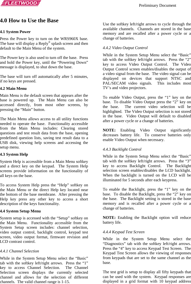    Preliminary Document   4.0 How to Use the Base 4.1 System Power Press the Power key to turn on the WRS960X base.  The base will display a Reply® splash screen and then default to the Main Menu of the system.  The Power key is also used to turn off the base.  Press and hold the Power key, until the “Powering Down” message is displayed, to shut down the base.  The base will turn off automatically after 5 minutes, if no keys are pressed. 4.2 Main Menu Main Menu is the default screen that appears after the base is powered up.  The Main Menu can also be accessed directly, from most other screens, by pressing the “Main” button.  The Main Menu allows access to all utility functions needed to operate the base.  Functionality accessible from the Main Menu includes: Clearing stored questions and test result data from the base, opening predefined question lists, saving test result data to a USB disk, viewing help screens and accessing the setup menu. 4.3 System Help System Help is accessible from a Main Menu softkey and a direct key on the keypad.  The System Help screens provide information on the functionality of all keys on the base.  To access System Help press the “Help” softkey on the Main Menu or the direct Help key located near the bottom of the base membrane.  After pressing the Help key press any other key to access a short description of the keys functionality. 4.4 System Setup Menu System setup is accessed with the “Setup” softkey on the Main Menu.  Functionality accessible from the System Setup screen includes: channel selection, video output control, backlight control, keypad test screen, video output format, firmware revision and LCD contrast control. 4.4.1 Channel Selection While in the System Setup Menu select the “Basic” tab with the softkey left/right arrows.  Press the “1” key to access Channel Selection.  The Channel Selection screen displays the currently selected channel and allows for the selection of different channels.  The valid channel range is 1-15.    Use the softkey left/right arrows to cycle through the available channels.  Channels are stored in the base memory and are recalled after a power cycle or a change of batteries. 4.4.2 Video Output Control While in the System Setup Menu select the “Basic” tab with the softkey left/right arrows.  Press the “2” key to access Video Output Control.  The Video Output Control screen enables/disables the output of a video signal from the base.  The video signal can be displayed on devices that support NTSC and PAL/SECAM video signals.  This includes most TV’s and video projectors.  To enable Video Output, press the “1” key on the base.  To disable Video Output press the “2” key on the base.  The current video selection will be highlighted.  The Video Output selection is not stored in the base.  Video Output will default to disabled after a power cycle or a change of batteries.  NOTE: Enabling Video Output significantly decreases battery life.  To conserve batteries only enable Video Output when necessary. 4.4.3 Backlight Control While in the System Setup Menu select the “Basic” tab with the softkey left/right arrows.  Press the “3” key to access Backlight Control.  The Backlight selection screen enables/disables the LCD backlight.  When the backlight is turned on the LCD will be illuminated for 5 seconds after each keypress.  To enable the Backlight, press the “1” key on the base.  To disable the Backlight, press the “2” key on the base.  The Backlight setting is stored in the base memory and is recalled after a power cycle or a change of batteries.  NOTE: Enabling the Backlight option will reduce battery life. 4.4.4 Keypad Test Screen While in the System Setup Menu select the “Diagnostics” tab with the softkey left/right arrows.  Press the “4” key to access Keypad Test Screen.  The Keypad Test Screen allows the viewing of responses from keypads that are set to the same channel as the base.  The test grid is setup to display all fifty keypads that can be used with the system.  Keypad responses are displayed in a grid format with 10 keypad address 