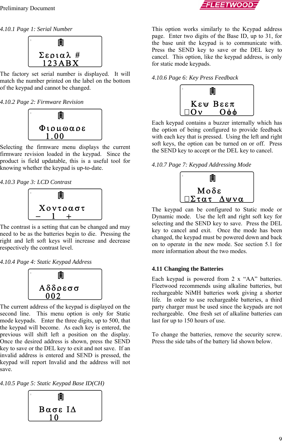 Preliminary Document       9 4.10.5 Page 5: Static Keypad Base ID(CH)   address page.  En  to 31, for the base  icate with.  Press the  L key to cancel.  Th dress, is only for static m ly which has the optio e feedback with each  right soft keys, t  off.  Press the SEND   cancel. c mode or oft key for selecting an s the DEL key to ca  has been changed, t n and back on to oper on 5.1 for more information about the two modes.   ies, a third arty charger must be used since the keypads are not  alkaline batteries can 4.10.1 Page 1: Serial Number  The factory set serial number is displayed.  It will match the number printed on the label on the bottom of the keypad and cannot be changed. 4.10.2 Page 2: Firmware Revision  Selecting the firmware menu displays the current firmware revision loaded in the keypad.  Since the product is field updatable, this is a useful tool for knowing whether the keypad is up-to-date. 4.10.3 Page 3: LCD Contrast  The contrast is a setting that can be changed and may need to be as the batteries begin to die.  Pressing the right and left soft keys will increase and decrease respectively the contrast level. 4.10.4 Page 4: Static Keypad Address  The current address of the keypad is displayed on the second line.  This menu option is only for Static mode keypads.   Enter the three digits, up to 500, that the keypad will become.  As each key is entered, the previous will shift left a position on the display.  Once the desired address is shown, press the SEND key to save or the DEL key to exit and not save.  If an invalid address is entered and SEND is pressed, the keypad will report Invalid and the address will not save. This option works similarly to the Keypadter two digits of the Base ID, upunit the keypad is to communSEND key to save or the DEis option, like the keypad adode keypads.   Σεριαλ #    123ΑΒΧ 4.10.6 Page 6: Key Press Feedback Each keypad contains a buzzer internaln of being configured to providkey that is pressed.  Using the left and he option can be turned on orkey to accept or the DEL key to4.10.7 Page 7: Keypad Addressing Mode  The keypad can be configured to StatiDynamic mode.  Use the left and right sd the SEND key to save.  Presncel and exit.  Once the modehe keypad must be powered dowate in the new mode. See secti 4.11 Changing the Batteries  Each keypad is powered from 2 x “AA” batteries.  Fleetwood recommends using alkaline batteries, but rechargeable NiMH batteries work giving a shorter life.  In order to use rechargeable batterprechargeable.  One fresh set oflast for up to 150 hours of use.  To change the batteries, remove the security screw.  Press the side tabs of the battery lid shown below.     Μοδε Στατ  Δψνα  Κεψ Βεεπ Ον     Οφφ    Φιρμωαρε     1.00   Χοντραστ  −   1   +    Αδδρεσσ     002    Βασε ΙΔ      10  