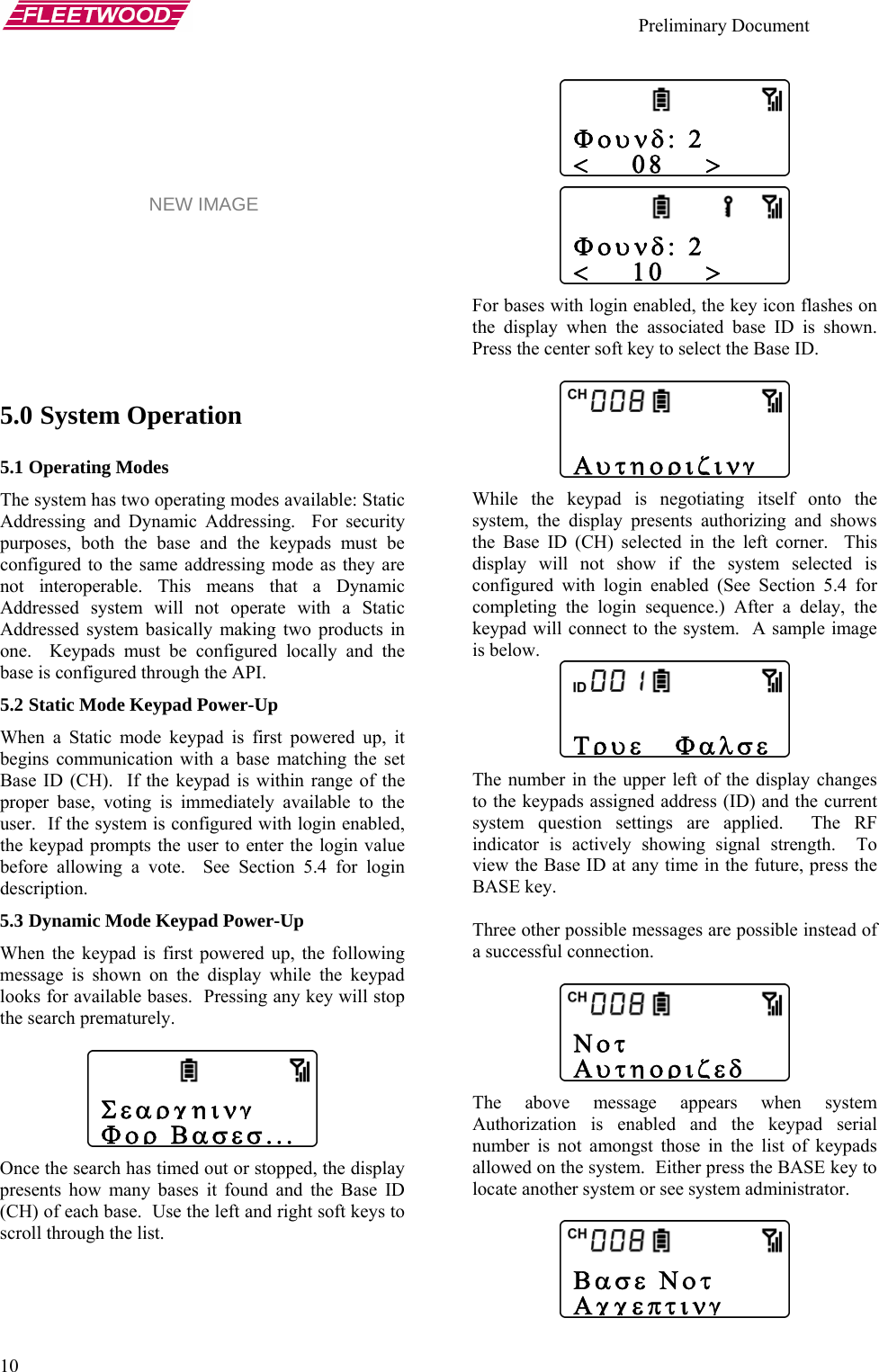    Preliminary Document   10     5.0 System Operation 5.1 Operating Modes The system has two operating modes available: Static Addressing and Dynamic Addressing.  For security purposes, both the base and the keypads must be configured to the same addressing mode as they are not interoperable. This means that a Dynamic Addressed system will not operate with a Static Addressed system basically making two products in one.  Keypads must be configured locally and the base is configured through the API. 5.2 Static Mode Keypad Power-Up When a Static mode keypad is first powered up, it begins communication with a base matching the set Base ID (CH).  If the keypad is within range of the proper base, voting is immediately available to the user.  If the system is configured with login enabled, the keypad prompts the user to enter the login value before allowing a vote.  See Section 5.4 for login description. 5.3 Dynamic Mode Keypad Power-Up When the keypad is first powered up, the following message is shown on the display while the keypad looks for available bases.  Pressing any key will stop the search prematurely.   Once the search has timed out or stopped, the display presents how many bases it found and the Base ID (CH) of each base.  Use the left and right soft keys to scroll through the list.   Φουνδ: 2 &lt;    08    &gt;       Φουνδ: 2 &lt;    10    &gt; NEW IMAGE For bases with login enabled, the key icon flashes on the display when the associated base ID is shown.  Press the center soft key to select the Base ID.    Αυτηοριζινγ While the keypad is negotiating itself onto the system, the display presents authorizing and shows the Base ID (CH) selected in the left corner.  This display will not show if the system selected is configured with login enabled (See Section 5.4 for completing the login sequence.) After a delay, the keypad will connect to the system.  A sample image is below.     Τρυε   Φαλσε The number in the upper left of the display changes to the keypads assigned address (ID) and the current system question settings are applied.  The RF indicator is actively showing signal strength.  To view the Base ID at any time in the future, press the BASE key.  Three other possible messages are possible instead of a successful connection.     Νοτ Αυτηοριζεδ Σεαρχηινγ Φορ Βασεσ... The above message appears when system Authorization is enabled and the keypad serial number is not amongst those in the list of keypads allowed on the system.  Either press the BASE key to locate another system or see system administrator.  Βασε Νοτ Αχχεπτινγ 