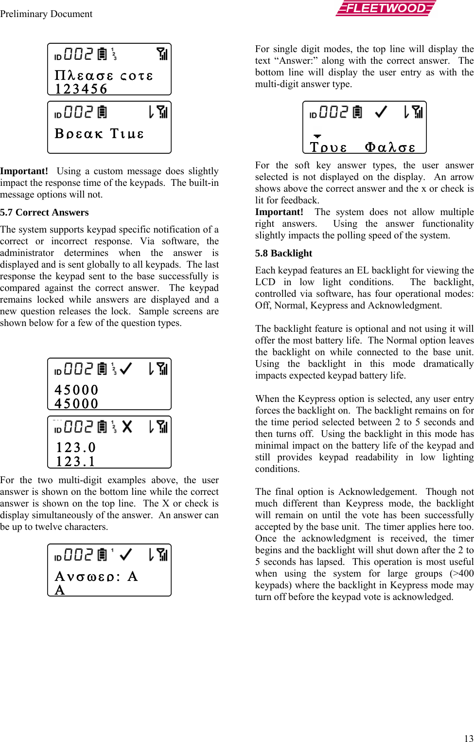 Preliminary Document       13  Important! ssage does slightly impact th The built-in message op5.7 Correche system supports keypad specific notification of a  to the base successfully is ect answer.  The keypad  For the two r answer is line while the correct answer is shown  k is display sim nswer can be up to tw       Using a custom mee response time of the keypads.  tions will not. t Answers Tcorrect or incorrect response. Via software, the administrator determines when the answer is displayed and is sent globally to all keypads.  The last response the keypad sentcompared against the corrremains locked while answers are displayed and a new question releases the lock.  Sample screens are shown below for a few of the question types.     multi-digit examples above, the use shown on the bottom on the top line.  The X or checultaneously of the answer.  An aelve characters.  For single digit modes, the top line will display the text “Answer:” along with the correct answer.  The bottom line will display the user entry as with the multi-digit answer type.   For the soft key answer types, the user answer selected is not displayed on the display.  An arrow shows above the correct answer and the x or check is lit for feedback. Important!  The system does not allow multiple right answers.  Using the answer functionality slightly impacts the polling speed of the system. 5.8 Backlight Each keypad features an EL backlight for viewing the LCD in low light conditions.  The backlight, controlled via software, has four operational modes: Off, Normal, Keypress and Acknowledgment.  The backlight feature is optional and not using it will offer the most battery life.  The Normal option leaves the backlight on while connected to the base unit.  Using the backlight in this mode dramatically impacts expected keypad battery life.  When the Keypress option is selected, any user entry forces the backlight on.  The backlight remains on for the time period selected between 2 to 5 seconds and then turns off.  Using the backlight in this mode has minimal impact on the battery life of the keypad and still provides keypad readability in low lighting conditions.  The final option is Acknowledgement.  Though not much different than Keypress mode, the backlight will remain on until the vote has been successfully accepted by the base unit.  The timer applies here too.  Once the acknowledgment is received, the timer begins and the backlight will shut down after the 2 to 5 seconds has lapsed.  This operation is most useful when using the system for large groups (&gt;400 keypads) where the backlight in Keypress mode may turn off before the keypad vote is acknowledged.   123.0 123.1   Τρυε   Φαλσε Πλεασε ςοτε  123456  Βρεακ Τιμε    45000 45000 Ανσωερ: Α Α 