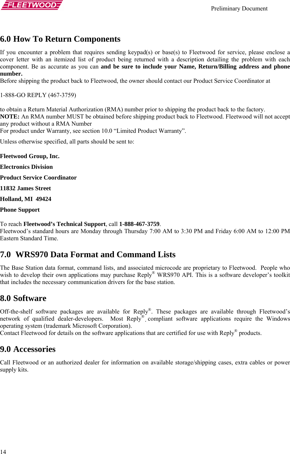    Preliminary Document   14 6.0 How To Return Components If you encounter a problem that requires sending keypad(s) or base(s) to Fleetwood for service, please enclose a cover letter with an itemized list of product being returned with a description detailing the problem with each component. Be as accurate as you can and be sure to include your Name, Return/Billing address and phone number. Before shipping the product back to Fleetwood, the owner should contact our Product Service Coordinator at   1-888-GO REPLY (467-3759)   to obtain a Return Material Authorization (RMA) number prior to shipping the product back to the factory.  NOTE: An RMA number MUST be obtained before shipping product back to Fleetwood. Fleetwood will not accept any product without a RMA Number For product under Warranty, see section 10.0 “Limited Product Warranty”. Unless otherwise specified, all parts should be sent to: Fleetwood Group, Inc. Electronics Division Product Service Coordinator 11832 James Street Holland, MI  49424 Phone Support   To reach Fleetwood’s Technical Support, call 1-888-467-3759. Fleetwood’s standard hours are Monday through Thursday 7:00 AM to 3:30 PM and Friday 6:00 AM to 12:00 PM Eastern Standard Time. 7.0  WRS970 Data Format and Command Lists The Base Station data format, command lists, and associated microcode are proprietary to Fleetwood.  People who wish to develop their own applications may purchase Reply® WRS970 API. This is a software developer’s toolkit that includes the necessary communication drivers for the base station. 8.0 Software Off-the-shelf software packages are available for Reply®. These packages are available through Fleetwood’s network of qualified dealer-developers.  Most Reply® compliant software applications require the Windows operating system (trademark Microsoft Corporation).   Contact Fleetwood for details on the software applications that are certified for use with Reply® products.   9.0 Accessories Call Fleetwood or an authorized dealer for information on available storage/shipping cases, extra cables or power supply kits.     